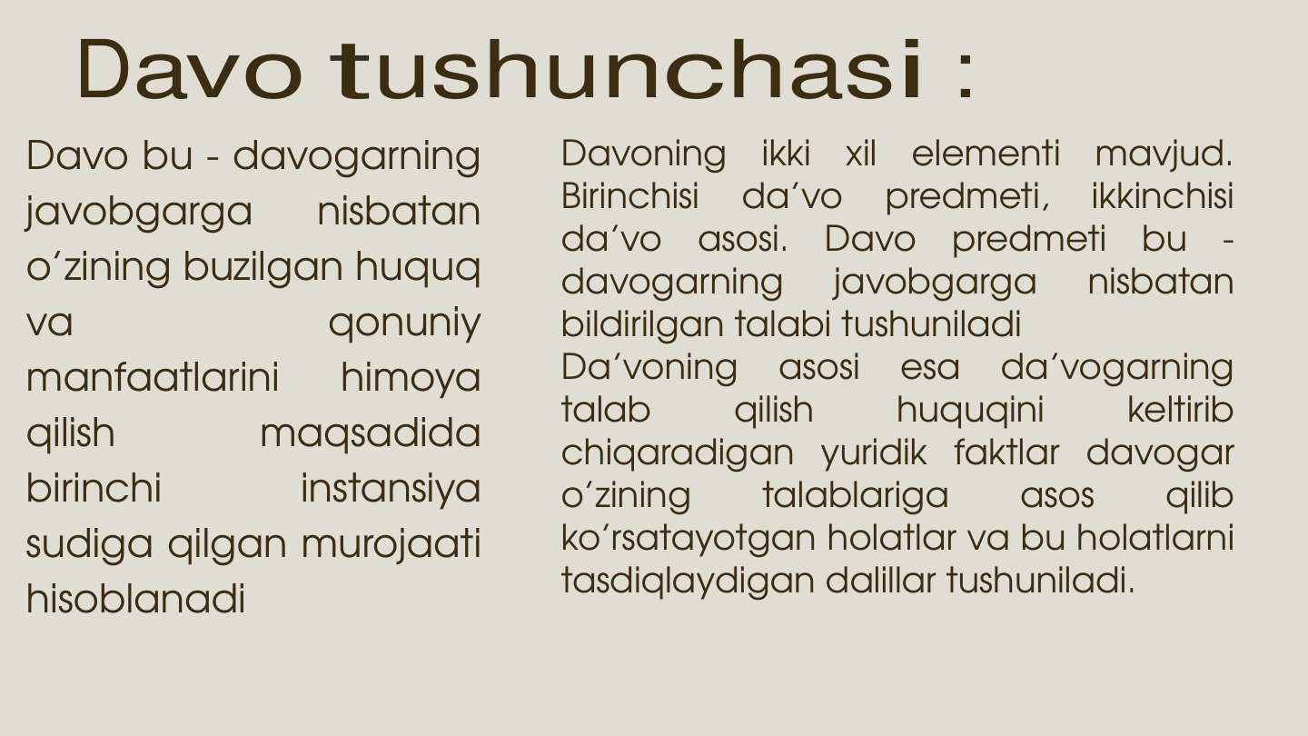 Davo tushunchasi : 
Davo bu - davogarning
javobgarga
nisbatan
o’zining buzilgan huquq
va
qonuniy
manfaatlarini
himoya
qilish
maqsadida
birinchi
instansiya
sudiga qilgan murojaati
hisoblanadi
Davoning
ikki
xil
elementi
mavjud.
Birinchisi
da’vo
predmeti,
ikkinchisi
da’vo
asosi.
Davo
predmeti
bu
-
davogarning
javobgarga
nisbatan
bildirilgan talabi tushuniladi
Da’voning
asosi
esa
da’vogarning
talab
qilish
huquqini
keltirib
chiqaradigan yuridik faktlar davogar
o’zining
talablariga
asos
qilib
ko’rsatayotgan holatlar va bu holatlarni
tasdiqlaydigan dalillar tushuniladi.
