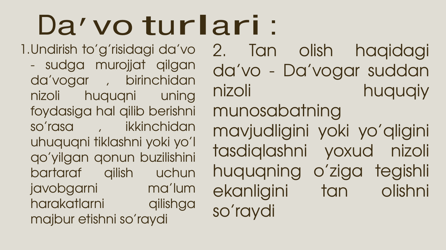 Da’vo turlari : 
1.Undirish to’g’risidagi da’vo
-
sudga
murojjat
qilgan
da’vogar
,
birinchidan
nizoli
huquqni
uning
foydasiga hal qilib berishni
so’rasa
,
ikkinchidan
uhuquqni tiklashni yoki yo’l
qo’yilgan qonun buzilishini
bartaraf
qilish
uchun
javobgarni
ma’lum
harakatlarni
qilishga
majbur etishni so’raydi
2.
Tan
olish
haqidagi
da’vo - Da’vogar suddan
nizoli
huquqiy
munosabatning
mavjudligini yoki yo’qligini
tasdiqlashni
yoxud
nizoli
huquqning o’ziga tegishli
ekanligini
tan
olishni
so’raydi
