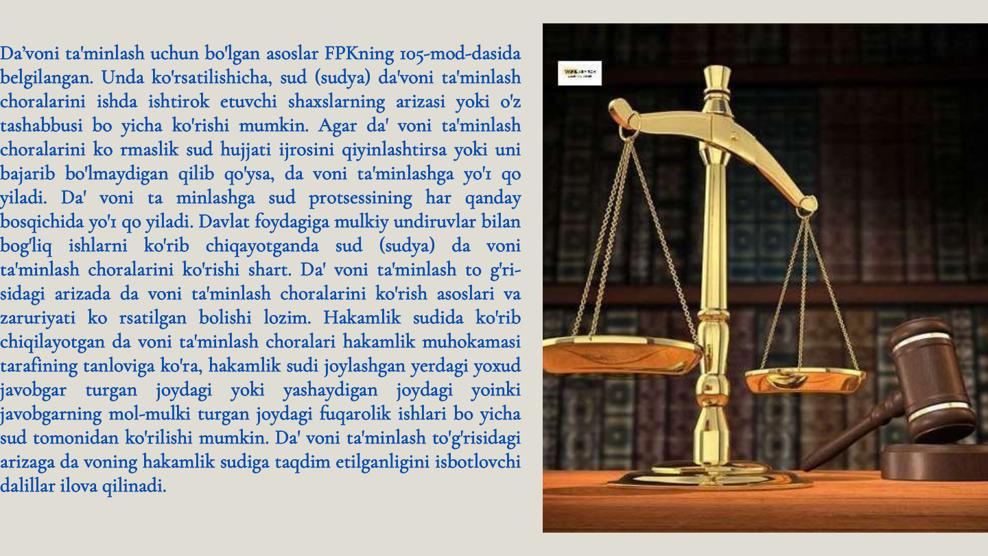 Da’voni ta'minlash uchun bo'lgan asoslar FPKning 105-mod-dasida
belgilangan. Unda ko'rsatilishicha, sud (sudya) da'voni ta'minlash
choralarini ishda ishtirok etuvchi shaxslarning arizasi yoki o'z
tashabbusi bo yicha ko'rishi mumkin. Agar da' voni ta'minlash
choralarini ko rmaslik sud hujjati ijrosini qiyinlashtirsa yoki uni
bajarib bo'lmaydigan qilib qo'ysa, da voni ta'minlashga yo'1 qo
yiladi. Da' voni ta minlashga sud protsessining har qanday
bosqichida yo'1 qo yiladi. Davlat foydagiga mulkiy undiruvlar bilan
bog'liq
ishlarni
ko'rib
chiqayotganda
sud
(sudya)
da
voni
ta'minlash choralarini ko'rishi shart. Da' voni ta'minlash to g'ri-
sidagi arizada da voni ta'minlash choralarini ko'rish asoslari va
zaruriyati ko rsatilgan bolishi lozim. Hakamlik sudida ko'rib
chiqilayotgan da voni ta'minlash choralari hakamlik muhokamasi
tarafining tanloviga ko'ra, hakamlik sudi joylashgan yerdagi yoxud
javobgar
turgan
joydagi
yoki
yashaydigan
joydagi
yoinki
javobgarning mol-mulki turgan joydagi fuqarolik ishlari bo yicha
sud tomonidan ko'rilishi mumkin. Da' voni ta'minlash to'g'risidagi
arizaga da voning hakamlik sudiga taqdim etilganligini isbotlovchi
dalillar ilova qilinadi.
