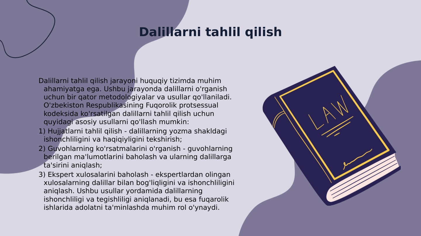 Dalillarni tahlil qilish
Dalillarni tahlil qilish jarayoni huquqiy tizimda muhim 
ahamiyatga ega. Ushbu jarayonda dalillarni o'rganish 
uchun bir qator metodologiyalar va usullar qo'llaniladi. 
O'zbekiston Respublikasining Fuqorolik protsessual 
kodeksida ko'rsatilgan dalillarni tahlil qilish uchun 
quyidagi asosiy usullarni qo'llash mumkin: 
1) Hujjatlarni tahlil qilish - dalillarning yozma shakldagi 
ishonchliligini va haqiqiyligini tekshirish; 
2) Guvohlarning ko'rsatmalarini o'rganish - guvohlarning 
berilgan ma'lumotlarini baholash va ularning dalillarga 
ta'sirini aniqlash; 
3) Ekspert xulosalarini baholash - ekspertlardan olingan 
xulosalarning dalillar bilan bog'liqligini va ishonchliligini 
aniqlash. Ushbu usullar yordamida dalillarning 
ishonchliligi va tegishliligi aniqlanadi, bu esa fuqarolik 
ishlarida adolatni ta'minlashda muhim rol o'ynaydi.
