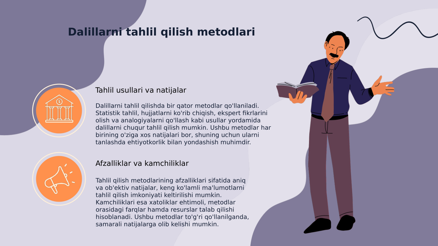 Dalillarni tahlil qilish metodlari
Tahlil usullari va natijalar
Dalillarni tahlil qilishda bir qator metodlar qo'llaniladi. 
Statistik tahlil, hujjatlarni ko'rib chiqish, ekspert fikrlarini 
olish va analogiyalarni qo'llash kabi usullar yordamida 
dalillarni chuqur tahlil qilish mumkin. Ushbu metodlar har 
birining o'ziga xos natijalari bor, shuning uchun ularni 
tanlashda ehtiyotkorlik bilan yondashish muhimdir.
Afzalliklar va kamchiliklar
Tahlil qilish metodlarining afzalliklari sifatida aniq 
va ob'ektiv natijalar, keng ko'lamli ma'lumotlarni 
tahlil qilish imkoniyati keltirilishi mumkin. 
Kamchiliklari esa xatoliklar ehtimoli, metodlar 
orasidagi farqlar hamda resurslar talab qilishi 
hisoblanadi. Ushbu metodlar to'g'ri qo'llanilganda, 
samarali natijalarga olib kelishi mumkin.

