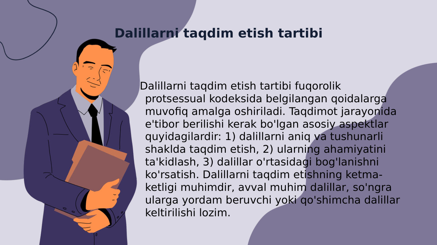 Dalillarni taqdim etish tartibi
Dalillarni taqdim etish tartibi fuqorolik 
protsessual kodeksida belgilangan qoidalarga 
muvofiq amalga oshiriladi. Taqdimot jarayonida 
e'tibor berilishi kerak bo'lgan asosiy aspektlar 
quyidagilardir: 1) dalillarni aniq va tushunarli 
shaklda taqdim etish, 2) ularning ahamiyatini 
ta'kidlash, 3) dalillar o'rtasidagi bog'lanishni 
ko'rsatish. Dalillarni taqdim etishning ketma-
ketligi muhimdir, avval muhim dalillar, so'ngra 
ularga yordam beruvchi yoki qo'shimcha dalillar 
keltirilishi lozim.

