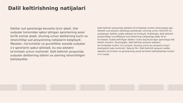 Dalil keltirishning natijalari
Dalillar sud qarorlariga bevosita ta'sir qiladi. Ular 
sudyalar tomonidan qabul qilingan qarorlarning asosi 
bo'lib xizmat qiladi, shuning uchun dalillarning kuchi va 
ishonchliligi sud jarayonining natijalarini belgilaydi. 
Masalan, ma'lumotlar va guvohliklar asosida sudyalar 
o'z qarorlarini qabul qilishadi, bu esa adolatni 
ta'minlash uchun muhimdir. Dalil keltirish jarayonida 
sudyalar dalillarning sifatini va ularning ishonchliligini 
baholaydilar.
Dalil keltirish jarayonida adolatni ta'minlashda muhim ahamiyatga ega. 
Adolatli sud jarayoni dalillarga asoslanadi, shuning uchun ishonchli va 
aniqlangan dalillar sudda adolatni ta'minlaydi. Praktikada, dalil keltirish 
jarayonidagi muvaffaqiyat sud ishlarining natijalariga jiddiy ta'sir 
ko'rsatadi. Sudda keltirilgan dalillar o'zaro bog'liq bo'lgan qarorlarga olib 
kelishi mumkin. Shuningdek, dalil keltirish jarayoni adolatni 
ta'minlashda muhim rol o'ynaydi, shuning uchun bu jarayonni to'g'ri 
boshqarish juda muhimdir. Yakuniy fikr: Dalil keltirish jarayoni sudda 
adolatni ta'minlash va qarorlarning asosli bo'lishini kafolatlashda muhim 
o'rin tutadi.
