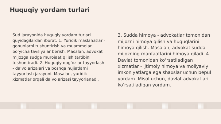 Huquqiy yordam turlari
Sud jarayonida huquqiy yordam turlari 
quyidagilardan iborat: 1. Yuridik maslahatlar - 
qonunlarni tushuntirish va muammolar 
bo‘yicha tavsiyalar berish. Masalan, advokat 
mijozga sudga murojaat qilish tartibini 
tushuntiradi. 2. Huquqiy qog‘ozlar tayyorlash 
- da’vo arizalari va boshqa hujjatlarni 
tayyorlash jarayoni. Masalan, yuridik 
xizmatlar orqali da’vo arizasi tayyorlanadi.
3. Sudda himoya - advokatlar tomonidan 
mijozni himoya qilish va huquqlarini 
himoya qilish. Masalan, advokat sudda 
mijozning manfaatlarini himoya qiladi. 4. 
Davlat tomonidan ko‘rsatiladigan 
xizmatlar - ijtimoiy himoya va moliyaviy 
imkoniyatlarga ega shaxslar uchun bepul 
yordam. Misol uchun, davlat advokatlari 
ko‘rsatiladigan yordam.
