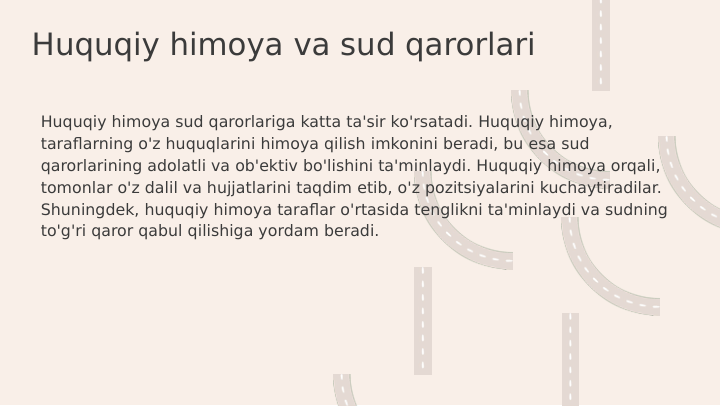 Huquqiy himoya va sud qarorlari
Huquqiy himoya sud qarorlariga katta ta'sir ko'rsatadi. Huquqiy himoya, 
taraflarning o'z huquqlarini himoya qilish imkonini beradi, bu esa sud 
qarorlarining adolatli va ob'ektiv bo'lishini ta'minlaydi. Huquqiy himoya orqali, 
tomonlar o'z dalil va hujjatlarini taqdim etib, o'z pozitsiyalarini kuchaytiradilar. 
Shuningdek, huquqiy himoya taraflar o'rtasida tenglikni ta'minlaydi va sudning 
to'g'ri qaror qabul qilishiga yordam beradi.
