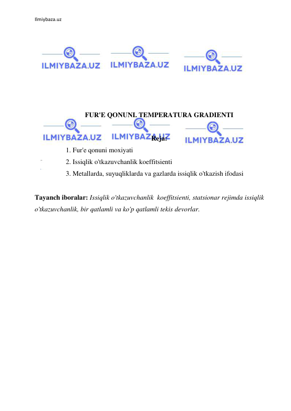  
Ilmiybaza.uz 
 
 
 
 
 
 
 
 
FUR'E QONUNI. TEMPERATURA GRADIENTI 
 
 
 
Reja: 
1. Fur'e qonuni moxiyati 
2. Issiqlik o'tkazuvchanlik koeffitsienti 
3. Metallarda, suyuqliklarda va gazlarda issiqlik o'tkazish ifodasi 
 
Tayanch iboralar: Issiqlik o'tkazuvchanlik  koeffitsienti, statsionar rejimda issiqlik 
o'tkazuvchanlik, bir qatlamli va ko'p qatlamli tekis devorlar. 
 
 
 
 
 
 
 
 
 
 
 
 
 
 
