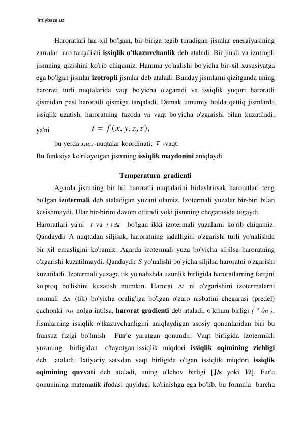  
Ilmiybaza.uz 
 
 
Haroratlari har-xil bo'lgan, bir-biriga tegib turadigan jismlar energiyasining 
zarralar  aro tarqalishi issiqlik o'tkazuvchanlik deb ataladi. Bir jinsli va izotropli 
jismning qizishini ko'rib chiqamiz. Hamma yo'nalishi bo'yicha bir-xil xususiyatga 
ega bo'lgan jismlar izotropli jismlar deb ataladi. Bunday jismlarni qizitganda uning 
harorati turli nuqtalarida vaqt bo'yicha o'zgaradi va issiqlik yuqori haroratli 
qismidan past haroratli qismiga tarqaladi. Demak umumiy holda qattiq jismlarda 
issiqlik uzatish, haroratning fazoda va vaqt bo'yicha o'zgarishi bilan kuzatiladi, 
ya'ni                       
( , , , ),
t  f x y z 
    
bu yerda x,u,z-nuqtalar koordinati;  -vaqt. 
Bu funksiya ko'rilayotgan jismning issiqlik maydonini aniqlaydi.  
 
Temperatura  gradienti 
Agarda jismning bir hil haroratli nuqtalarini birlashtirsak haroratlari teng 
bo'lgan izotermali deb ataladigan yuzani olamiz. Izotermali yuzalar bir-biri bilan 
kesishmaydi. Ular bir-birini davom ettiradi yoki jismning chegarasida tugaydi. 
Haroratlari ya'ni  t va 
t
t
 
  bo'lgan ikki izotermali yuzalarni ko'rib chiqamiz.  
Qandaydir A nuqtadan siljisak, haroratning jadalligini o'zgarishi turli yo'nalishda 
bir xil emasligini ko'ramiz. Agarda izotermali yuza bo'yicha siljilsa haroratning 
o'zgarishi kuzatilmaydi. Qandaydir S yo'nalishi bo'yicha siljilsa haroratni o'zgarishi 
kuzatiladi. Izotermali yuzaga tik yo'nalishda uzunlik birligida haroratlarning farqini 
ko'proq bo'lishini kuzatish mumkin. Harorat 
t
  ni o'zgarishini izotermalarni 
normali 
n
  (tik) bo'yicha oralig'iga bo'lgan o'zaro nisbatini chegarasi (predel) 
qachonki 
n
  nolga intilsa, harorat gradienti deb ataladi, o'lcham birligi ( ° /m ). 
Jismlarning issiqlik o'tkazuvchanligini aniqlaydigan asosiy qonunlaridan biri bu 
fransuz fizigi bo'lmish  Fur'e yaratgan qonundir. Vaqt birligida izotermikli 
yuzaning   birligidan   o'tayotgan issiqlik  miqdori  issiqlik  oqimining  zichligi  
deb  ataladi. Ixtiyoriy satxdan vaqt birligida o'tgan issiqlik miqdori issiqlik 
oqimining quvvati deb ataladi, uning o'lchov birligi [J/s yoki Vt]. Fur'e 
qonunining matematik ifodasi quyidagi ko'rinishga ega bo'lib, bu formula  barcha 
