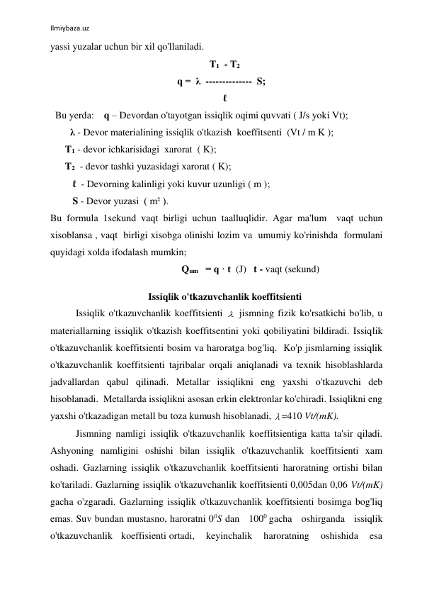  
Ilmiybaza.uz 
 
yassi yuzalar uchun bir xil qo'llaniladi.   
                                                      T1  - T2 
    q =  λ  --------------  S; 
       ℓ 
  Bu yerda:    q – Devordan o'tayotgan issiqlik oqimi quvvati ( J/s yoki Vt); 
        λ - Devor materialining issiqlik o'tkazish  koeffitsenti  (Vt / m K ); 
      T1 - devor ichkarisidagi  xarorat  ( K); 
      T2  - devor tashki yuzasidagi xarorat ( K); 
         ℓ  - Devorning kalinligi yoki kuvur uzunligi ( m ); 
         S - Devor yuzasi  ( m² ). 
Bu formula 1sekund vaqt birligi uchun taalluqlidir. Agar ma'lum  vaqt uchun 
xisoblansa , vaqt  birligi xisobga olinishi lozim va  umumiy ko'rinishda  formulani  
quyidagi xolda ifodalash mumkin; 
                                                     Qum   = q · t  (J)   t - vaqt (sekund) 
 
       Issiqlik o'tkazuvchanlik koeffitsienti 
Issiqlik o'tkazuvchanlik koeffitsienti   jismning fizik ko'rsatkichi bo'lib, u 
materiallarning issiqlik o'tkazish koeffitsentini yoki qobiliyatini bildiradi. Issiqlik 
o'tkazuvchanlik koeffitsienti bosim va haroratga bog'liq.  Ko'p jismlarning issiqlik 
o'tkazuvchanlik koeffitsienti tajribalar orqali aniqlanadi va texnik hisoblashlarda 
jadvallardan qabul qilinadi. Metallar issiqlikni eng yaxshi o'tkazuvchi deb 
hisoblanadi.  Metallarda issiqlikni asosan erkin elektronlar ko'chiradi. Issiqlikni eng 
yaxshi o'tkazadigan metall bu toza kumush hisoblanadi,  =410 Vt/(mK). 
Jismning namligi issiqlik o'tkazuvchanlik koeffitsientiga katta ta'sir qiladi. 
Ashyoning namligini oshishi bilan issiqlik o'tkazuvchanlik koeffitsienti xam 
oshadi. Gazlarning issiqlik o'tkazuvchanlik koeffitsienti haroratning ortishi bilan 
ko'tariladi. Gazlarning issiqlik o'tkazuvchanlik koeffitsienti 0,005dan 0,06 Vt/(mK) 
gacha o'zgaradi. Gazlarning issiqlik o'tkazuvchanlik koeffitsienti bosimga bog'liq 
emas. Suv bundan mustasno, haroratni 00S dan   1000 gacha   oshirganda   issiqlik   
o'tkazuvchanlik   koeffisienti ortadi,    keyinchalik    haroratning    oshishida    esa    
