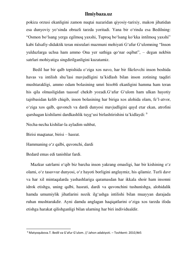 Ilmiybaza.uz 
pokiza orzusi ekanligini zamon nuqtai nazaridan qiyosiy-tarixiy, makon jihatidan 
esa dunyoviy yo‘sinda obrazli tarzda yoritadi. Yana bir o‘rinda esa Bedilning: 
“Osmon bo‘lsang yerga egilmoq yaxshi, Tuproq bo‘lsang ko‘kka intilmoq yaxshi” 
kabi falsafiy-didaktik teran misralari mazmuni mohiyati G‘afur G‘ulomning “Inson 
yulduzlarga uchsa ham ammo Ona yer sathiga qo‘nar oqibat”, – degan nekbin 
satrlari mohiyatiga singdirilganligini kuzatamiz. 
      Bedil har bir qalb tepishida o‘ziga xos navo, har bir fikrlovchi inson boshida 
havas va intilish shu’lasi mavjudligini ta’kidlash bilan inson zotining taqdiri 
mushtarakligi, ammo odam bolasining umri hisobli ekanligini hamma ham teran 
his qila olmasligidan taassuf chekib yozadi.G‘afur G‘ulom ham ulkan hayotiy 
tajribasidan kelib chiqib, inson bolasining har biriga xos alohida olam, fe’l-atvor, 
o‘ziga xos qalb, quvonch va dardi dunyosi mavjudligini qayd etar ekan, atrofini 
qurshagan kishilarni dardkashlik tuyg‘usi birlashtirishini ta’kidlaydi: 9 
Necha-necha kishilar-la ayladim suhbat, 
Birisi maqtanar, birisi – hasrat. 
Hammaning o‘z qalbi, quvonchi, dardi 
Bedard emas edi tanishlar fardi. 
    Mazkur satrlarni o‘qib biz barcha inson yakrang emasligi, har bir kishining o‘z 
olami, o‘z tasavvur dunyosi, o‘z hayoti borligini anglaymiz, his qilamiz. Turli davr 
va har xil mintaqalarda yashashlariga qaramasdan har ikkala shoir ham insonni 
idrok etishga, uning qalbi, hasrati, dardi va quvonchini tushunishga, alohidalik 
hamda umumiylik jihatlarini nozik ilg‘ashga intilishi bilan muayyan darajada 
ruhan mushtarakdir. Ayni damda anglagan haqiqatlarini o‘ziga xos tarzda ifoda 
etishga harakat qilishganligi bilan ularning har biri individualdir. 
                                                           
 9 Matyoqubova.T. Bedil va G‘afur G‘ulom. // Jahon adabiyoti. – Toshkent: 2010,№5 
 
