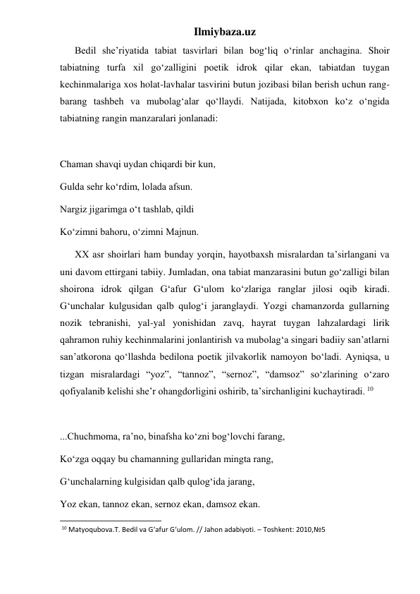 Ilmiybaza.uz 
      Bedil she’riyatida tabiat tasvirlari bilan bog‘liq o‘rinlar anchagina. Shoir 
tabiatning turfa xil go‘zalligini poetik idrok qilar ekan, tabiatdan tuygan 
kechinmalariga xos holat-lavhalar tasvirini butun jozibasi bilan berish uchun rang-
barang tashbeh va mubolag‘alar qo‘llaydi. Natijada, kitobxon ko‘z o‘ngida 
tabiatning rangin manzaralari jonlanadi: 
 
Chaman shavqi uydan chiqardi bir kun, 
Gulda sehr ko‘rdim, lolada afsun. 
Nargiz jigarimga o‘t tashlab, qildi 
Ko‘zimni bahoru, o‘zimni Majnun. 
      XX asr shoirlari ham bunday yorqin, hayotbaxsh misralardan ta’sirlangani va 
uni davom ettirgani tabiiy. Jumladan, ona tabiat manzarasini butun go‘zalligi bilan 
shoirona idrok qilgan G‘afur G‘ulom ko‘zlariga ranglar jilosi oqib kiradi. 
G‘unchalar kulgusidan qalb qulog‘i jaranglaydi. Yozgi chamanzorda gullarning 
nozik tebranishi, yal-yal yonishidan zavq, hayrat tuygan lahzalardagi lirik 
qahramon ruhiy kechinmalarini jonlantirish va mubolag‘a singari badiiy san’atlarni 
san’atkorona qo‘llashda bedilona poetik jilvakorlik namoyon bo‘ladi. Ayniqsa, u 
tizgan misralardagi “yoz”, “tannoz”, “sernoz”, “damsoz” so‘zlarining o‘zaro 
qofiyalanib kelishi she’r ohangdorligini oshirib, ta’sirchanligini kuchaytiradi. 10 
 
...Chuchmoma, ra’no, binafsha ko‘zni bog‘lovchi farang, 
Ko‘zga oqqay bu chamanning gullaridan mingta rang, 
G‘unchalarning kulgisidan qalb qulog‘ida jarang, 
Yoz ekan, tannoz ekan, sernoz ekan, damsoz ekan. 
                                                           
 10 Matyoqubova.T. Bedil va G‘afur G‘ulom. // Jahon adabiyoti. – Toshkent: 2010,№5 
 
