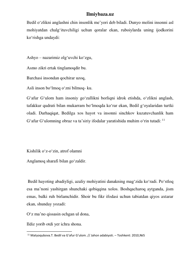 Ilmiybaza.uz 
Bedil o‘zlikni anglashni chin insonlik me’yori deb biladi. Dunyo molini insonni asl 
mohiyatdan chalg‘ituvchiligi uchun qoralar ekan, ruboiylarda uning ijodkorini 
ko‘rishga undaydi: 
 
Ashyo – nazarimiz olg‘uvchi ko‘zgu, 
Asmo zikri ertak tinglamoqdir bu. 
Barchasi insondan qochirar uzoq, 
Asli inson bo‘lmoq o‘zni bilmoq- ku. 
G‘afur G‘ulom ham insoniy go‘zallikni borliqni idrok etishda, o‘zlikni anglash, 
tafakkur qudrati bilan mukarram bo‘lmoqda ko‘rar ekan, Bedil g‘oyalaridan turtki 
oladi. Darhaqiqat, Bedilga xos hayot va insonni sinchkov kuzatuvchanlik ham 
G‘afur G‘ulomning obraz va ta’siriy ifodalar yaratishida muhim o‘rin tutadi: 11 
 
 
Kishilik o‘z-o‘zin, atrof olamni 
Anglamoq sharafi bilan go‘zaldir. 
 
 Bedil hayoting abadiyligi, azaliy mohiyatini danakning mag‘zida ko‘radi. Po‘stloq 
esa ma’noni yashirgan shunchaki qobiqqina xolos. Boshqacharoq aytganda, jism 
emas, balki ruh birlamchidir. Shoir bu fikr ifodasi uchun tabiatdan qiyos axtarar 
ekan, shunday yozadi: 
O‘z ma’no qissasin ochgan ul dona, 
Ildiz yorib otdi yer ichra shona. 
                                                           
 11 Matyoqubova.T. Bedil va G‘afur G‘ulom. // Jahon adabiyoti. – Toshkent: 2010,№5 
 
