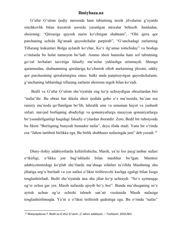 Ilmiybaza.uz 
      G‘afur G‘ulom ijodiy merosida ham tabiatning nozik jilvalarini g‘oyatda 
sinchkovlik bilan kuzatish asosida yaratilgan misralar behisob. Jumladan, 
shoirning: “Qirrasiga quyosh nurin ko‘chirgan shabnam”, “Olti qirra qor 
parchaning uchida Ilg‘anadi quyoshchalar parpirab”, “G‘unchadagi zarlarning 
Tillarang kukunlari Bolga aylanib ko‘char, Ko‘z ilg‘amas tomchiday” va boshqa 
o‘rinlarda bu holat namoyon bo‘ladi. Ammo shoir hamisha ham sof tabiatning 
go‘zal lavhalari tasviriga falsafiy ma’nolar yuklashga urinmaydi. Shunga 
qaramasdan, shabnamning qirralariga ko‘chmish oftob nurlarining jilosini, oddiy 
qor parchasining qirralarinigina emas, balki unda parpirayotgan quyoshchalarni, 
g‘unchaning lablaridagi tillarang zarlarni shoirona nigoh bilan ko‘radi. 
       Bedil va G‘afur G‘ulom she’riyatida eng ko‘p uchraydigan obrazlardan biri 
“nafas”dir. Bu obraz har ikkala shoir ijodida goho o‘z ma’nosida, ba’zan esa 
ramziy ma’noda qo‘llanilgan bo‘lib, lahzalik umr va umuman hayot va yashash 
sirlari, mavjud borliqning abadiyligi va qonuniyatlarga muayyan qonuniyatlarga 
bo‘ysundirilganligi haqidagi falsafiy o‘ylardan iboratdir. Zero, Bedil bir ruboiysida 
bu fikrni “Borliqning bunyodi bemador nafas”, deya ifoda etadi. Yana bir o‘rinda 
esa “Jahon tartiboti birlikka ega, Bu birlik shubhasiz nafasingda jam” deb yozadi.12 
     
      Diniy-ilohiy adabiyotlarda keltirilishicha, Masih, ya’ni Iso payg‘ambar nafasi 
o‘tkirligi, 
o‘likka 
jon 
bag‘ishlashi 
bilan 
mashhur 
bo‘lgan. 
Mumtoz 
adabiyotimizdagi ko‘plab she’rlarda ma’shuqa sifatlari ta’rifida Masihning shu 
jihatiga urg‘u beriladi va yor nafasi o‘likni tiriltiruvchi kuchga egaligi bilan Isoga 
tenglashtiriladi. Bedil she’riyatida ana shu jihat ko‘p uchraydi. “So‘z aytmoqqa 
og‘iz ochsa gar yor, Masih nafasida ajoyib bo‘y bor”. Bunda ma’shuqaning so‘z 
aytish uchun og‘iz 
ochishi talmeh san’ati vositasida Masih nafasiga 
tenglashtirilmoqda. Ya’ni u o‘likni tiriltirish qudratiga ega. Bu o‘rinda “nafas” 
                                                           
 12 Matyoqubova.T. Bedil va G‘afur G‘ulom. // Jahon adabiyoti. – Toshkent: 2010,№5 
 
