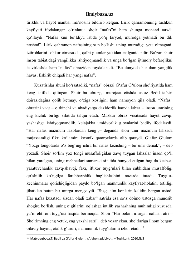 Ilmiybaza.uz 
tiriklik va hayot manbai ma’nosini bildirib kelgan. Lirik qahramonning tushkun 
kayfiyati ifodalangan o‘rinlarda shoir “nafas”ni ham shunga monand tarzda 
qo‘llaydi. “Nafas xun bo‘ldiyu labda yo‘q faryod, murodga yetmadi bu dili 
noshod”. Lirik qahramon nafasining xun bo‘lishi uning murodiga yeta olmagani, 
iztiroblarini oshkor etmasa-da, qalbi g‘amlar yukidan ezilganidandir. Ba’zan shoir 
inson tabiatidagi yangilikka ishtiyoqmandlik va unga bo‘lgan ijtimoiy befarqlikni 
tasvirlashda ham “nafas” obrazidan foydalanadi. “Bu dunyoda har dam yangilik 
havas, Eskirib chiqadi har yangi nafas”. 
       Kuzatishlar shuni ko‘rsatadiki, “nafas” obrazi G‘afur G‘ulom she’riyatida ham 
keng istifoda qilingan. Shoir bu obrazga murojaat etishda ustoz Bedil ta’siri 
doirasidagina qolib ketmay, o‘ziga xosligini ham namoyon qila oladi. “Nafas” 
obrazini vaqt – o‘tkinchi va abadiyatga daxldorlik hamda lahza – inson umrining 
eng kichik birligi sifatida talqin etadi. Mazkur obraz vositasida hayot zavqi, 
yashashga ishtiyoqmandlik, kelajakka umidvorlik g‘oyalarini badiiy ifodalaydi. 
“Har nafas mazmuni fazolardan keng”,– deganda shoir umr mazmuni lahzada 
mujassamligi fikri ko‘lamini kosmik qamrovlarda olib qaraydi. G‘afur G‘ulom 
“Yozgi tongotarda o‘z bog‘ing ichra bir nafas kezishing – bir umr demak”, – deb 
yozadi. Shoir so‘lim yoz tongi musaffoligidan zavq tuygan lahzalar inson qo‘li 
bilan yaralgan, uning mehnatlari samarasi sifatida bunyod etilgan bog‘da kechsa, 
yaratuvchanlik zavq-shavqi, faxr, iftixor tuyg‘ulari bilan subhidam musaffoligi 
qo‘shilib ko‘ngilga farahbaxshlik bag‘ishlashini nazarda tutadi. Tuyg‘u-
kechinmalar qorishiqligidan paydo bo‘lgan mamnunlik kayfiyat-holatini totliligi 
jihatidan butun bir umrga mengzaydi. “Sizga ilm konlarin kalidin bergan ustod, 
Har nafas kuzatadi sizdan oladi xabar” satrida esa so‘z doimo ustozga munosib 
shogird bo‘lish, uning o‘gitlarini oqlashga intilib yashashning muhimligi xususda, 
ya’ni ehtirom tuyg‘usi haqida bormoqda. Shoir “Har bolam ufurgan nafasin atri – 
She’rimning eng yetuk, eng yaxshi satri”, deb yozar ekan, she’rlariga ilhom bergan 
oilaviy hayoti, otalik g‘ururi, mamnunlik tuyg‘ularini izhor etadi. 13 
                                                           
 13 Matyoqubova.T. Bedil va G‘afur G‘ulom. // Jahon adabiyoti. – Toshkent: 2010,№5 
