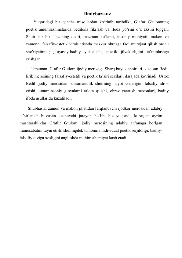 Ilmiybaza.uz 
       Yuqoridagi bir qancha misollardan ko‘rinib turibdiki, G‘afur G‘ulomning 
poetik umumlashmalarida bedilona fikrlash va ifoda yo‘sini o‘z aksini topgan. 
Shoir har bir lahzaning qadri, mazmun ko‘lami, insoniy mohiyati, makon va 
zamonni falsafiy-estetik idrok etishda mazkur obrazga faol murojaat qilish orqali 
she’riyatining g‘oyaviy-badiiy yuksalishi, poetik jilvakorligini ta’minlashga 
erishgan. 
     Umuman, G‘afur G‘ulom ijodiy merosiga Sharq buyuk shoirlari, xususan Bedil 
lirik merosining falsafiy-estetik va poetik ta’siri sezilarli darajada ko‘rinadi. Ustoz 
Bedil ijodiy merosidan bahramandlik shoirning hayot voqeligini falsafiy idrok 
etishi, umuminsoniy g‘oyalarni talqin qilishi, obraz yaratish mezonlari, badiiy 
ifoda usullarida kuzatiladi. 
        Shubhasiz, zamon va makon jihatidan farqlanuvchi ijodkor merosidan adabiy 
ta’sirlanish bilvosita kechuvchi jarayon bo‘lib, biz yuqorida kuzatgan ayrim 
mushtarakliklar G‘afur G‘ulom ijodiy merosining adabiy an’anaga bo‘lgan 
munosabatini tayin etish, shuningdek tamomila individual poetik serjiloligi, badiiy-
falsafiy o‘ziga xosligini anglashda muhim ahamiyat kasb etadi. 
 
 
 
 
 
 
 
 
 
                                                                                                                                                                                           
 
