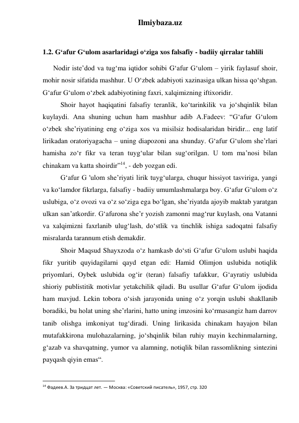 Ilmiybaza.uz 
 
1.2. G‘afur G‘ulom asarlaridagi o‘ziga xos falsafiy - badiiy qirralar tahlili 
      Nodir iste’dod va tug‘ma iqtidor sohibi G‘afur G‘ulom – yirik faylasuf shoir, 
mohir nosir sifatida mashhur. U O‘zbek adabiyoti xazinasiga ulkan hissa qo‘shgan. 
G‘afur G‘ulom o‘zbek adabiyotining faxri, xalqimizning iftixoridir.  
 
Shoir hayot haqiqatini falsafiy teranlik, ko‘tarinkilik va jo‘shqinlik bilan 
kuylaydi. Ana shuning uchun ham mashhur adib A.Fadeev: “G‘afur G‘ulom 
o‘zbek she’riyatining eng o‘ziga xos va misilsiz hodisalaridan biridir... eng latif 
lirikadan oratoriyagacha – uning diapozoni ana shunday. G‘afur G‘ulom she’rlari 
hamisha zo‘r fikr va teran tuyg‘ular bilan sug‘orilgan. U tom ma’nosi bilan 
chinakam va katta shoirdir”14, - deb yozgan edi. 
 
G‘afur G 'ulom she’riyati lirik tuyg‘ularga, chuqur hissiyot tasviriga, yangi 
va ko‘lamdor fikrlarga, falsafiy - badiiy umumlashmalarga boy. G‘afur G‘ulom o‘z 
uslubiga, o‘z ovozi va o‘z so‘ziga ega bo‘lgan, she’riyatda ajoyib maktab yaratgan 
ulkan san’atkordir. G‘afurona she’r yozish zamonni mag‘rur kuylash, ona Vatanni 
va xalqimizni faxrlanib ulug‘lash, do‘stlik va tinchlik ishiga sadoqatni falsafiy 
misralarda tarannum etish demakdir. 
 
Shoir Maqsud Shayxzoda o‘z hamkasb do‘sti G‘afur G‘ulom uslubi haqida 
fikr yuritib quyidagilarni qayd etgan edi: Hamid Olimjon uslubida notiqlik 
priyomlari, Oybek uslubida og‘ir (teran) falsafiy tafakkur, G‘ayratiy uslubida 
shioriy publistitik motivlar yetakchilik qiladi. Bu usullar G‘afur G‘ulom ijodida 
ham mavjud. Lekin tobora o‘sish jarayonida uning o‘z yorqin uslubi shakllanib 
boradiki, bu holat uning she’rlarini, hatto uning imzosini ko‘rmasangiz ham darrov 
tanib olishga imkoniyat tug‘diradi. Uning lirikasida chinakam hayajon bilan 
mutafakkirona mulohazalarning, jo‘shqinlik bilan ruhiy mayin kechinmalarning, 
g‘azab va shavqatning, yumor va alamning, notiqlik bilan rassomlikning sintezini 
payqash qiyin emas“. 
                                                           
14 Фадеев.А. За тридцат лет. — Москва: «Советский писатель», 1957, стр. 320 
