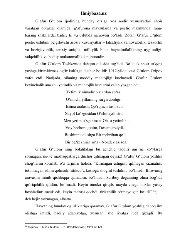 Ilmiybaza.uz 
 
G‘afur G‘ulom ijodining bunday o‘ziga xos nodir xususiyatlari shoir 
yaratgan obrazlar olamida, g‘afurona mavzularda va poetic mazmunda, rang- 
barang shakllarda, badiiy til va uslubda namoyon bo‘ladi. Zotan, G‘afur G‘ulom 
poetic uslubini belgilovchi asosiy xususiyatlar – falsafiylik va novatorlik, tezkorlik 
va hozirjavoblik, tarixiy aniqlik, milliylik bilan baynalmilallikning uyg‘unligi, 
xalqchillik va badiiy mukammallikdan iboratdir. 
 
G‘afur G‘ulom Toshkentda dehqon oilasida tug‘ildi. Bo‘lajak shoir to‘qqiz 
yoshga kirar-kirmas og‘ir kulfatga duchor bo‘ldi: 1912-yilda otasi G‘ulom Oripov 
vafot etdi. Natijada, oilaning moddiy muhtojligi kuchayadi. G‘afur G‘ulom 
keyinchalik ana shu yetimlik va muhtojlik kunlarini eslab yozgan edi: 
Yetimlik nimadir bizlardan so‘ra, 
O‘ninchi yillarning sargardonligi. 
  Isitma aralash, Qo‘rqinch tush kabi 
 Xayol ko‘zgusidan O‘chmaydi sira. 
      Men yetim o‘sganman, Oh, u yetimlik... 
  Voy bechora jonim, Desam arziydi. 
    Boshimni silashga Bir mehribon qo‘l, 
     Bir og‘iz shirin so‘z - Nondek azizda. 
 
G‘afur G‘ulom ning bolalikdagi bu achchiq taqdiri uni ne ko‘ylarga 
solmagan, ne-ne mashaqqatlarga duchor qilmagan deysiz! G‘afur G‘ulom yoshlik 
chog‘larini xotirlab, o‘z tarjimai holida: “Kirmagan eshigim, qilmagan xizmatim, 
tutinmagan ishim qolmadi. Etikdo‘z kosibga shogird tushdim, bo‘lmadi. Birovning 
aravasini minib qishloqqa qatnadim, bo‘lmadi. Sariboy deganning olma bog‘ida 
qo‘riqchilik qildim, bo‘lmadi. Keyin tunuka qirqib, mayda chega mixlar yasay 
boshladim: tuzuk edi, keyin mazasi qochdi, tirikchilik o‘tmaydigan bo‘ldi” 15, — 
deb bejiz yozmagan, albatta. 
 
Hayotning bunday og‘irliklariga qaramay, G‘afur G‘ulom yoshligidanoq ilm 
olishga intildi, badiiy adabiyotga, xususan, she riyatga juda qiziqdi. Bu 
                                                           
15 Yoqubov H. G’afur G’ulom. — T.: O‘zadabiynashr, 1959, 66-bet. 
