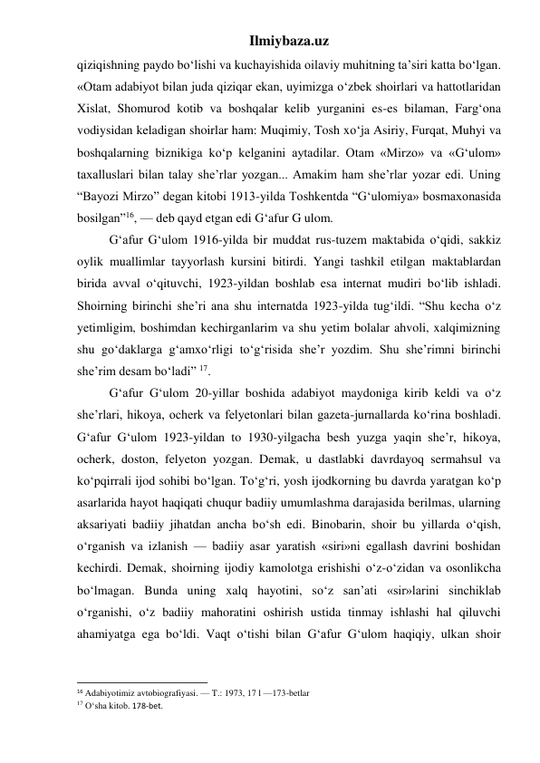 Ilmiybaza.uz 
qiziqishning paydo bo‘lishi va kuchayishida oilaviy muhitning ta’siri katta bo‘lgan. 
«Otam adabiyot bilan juda qiziqar ekan, uyimizga o‘zbek shoirlari va hattotlaridan 
Xislat, Shomurod kotib va boshqalar kelib yurganini es-es bilaman, Farg‘ona 
vodiysidan keladigan shoirlar ham: Muqimiy, Tosh xo‘ja Asiriy, Furqat, Muhyi va 
boshqalarning biznikiga ko‘p kelganini aytadilar. Otam «Mirzo» va «G‘ulom» 
taxalluslari bilan talay she’rlar yozgan... Amakim ham she’rlar yozar edi. Uning 
“Bayozi Mirzo” degan kitobi 1913-yilda Toshkentda “G‘ulomiya» bosmaxonasida 
bosilgan”16, — deb qayd etgan edi G‘afur G ulom. 
 
G‘afur G‘ulom 1916-yilda bir muddat rus-tuzem maktabida o‘qidi, sakkiz 
oylik muallimlar tayyorlash kursini bitirdi. Yangi tashkil etilgan maktablardan 
birida avval o‘qituvchi, 1923-yildan boshlab esa internat mudiri bo‘lib ishladi. 
Shoirning birinchi she’ri ana shu internatda 1923-yilda tug‘ildi. “Shu kecha o‘z 
yetimligim, boshimdan kechirganlarim va shu yetim bolalar ahvoli, xalqimizning 
shu go‘daklarga g‘amxo‘rligi to‘g‘risida she’r yozdim. Shu she’rimni birinchi 
she’rim desam bo‘ladi” 17. 
 
G‘afur G‘ulom 20-yillar boshida adabiyot maydoniga kirib keldi va o‘z 
she’rlari, hikoya, ocherk va felyetonlari bilan gazeta-jurnallarda ko‘rina boshladi. 
G‘afur G‘ulom 1923-yildan to 1930-yilgacha besh yuzga yaqin she’r, hikoya, 
ocherk, doston, felyeton yozgan. Demak, u dastlabki davrdayoq sermahsul va 
ko‘pqirrali ijod sohibi bo‘lgan. To‘g‘ri, yosh ijodkorning bu davrda yaratgan ko‘p 
asarlarida hayot haqiqati chuqur badiiy umumlashma darajasida berilmas, ularning 
aksariyati badiiy jihatdan ancha bo‘sh edi. Binobarin, shoir bu yillarda o‘qish, 
o‘rganish va izlanish — badiiy asar yaratish «siri»ni egallash davrini boshidan 
kechirdi. Demak, shoirning ijodiy kamolotga erishishi o‘z-o‘zidan va osonlikcha 
bo‘lmagan. Bunda uning xalq hayotini, so‘z san’ati «sir»larini sinchiklab 
o‘rganishi, o‘z badiiy mahoratini oshirish ustida tinmay ishlashi hal qiluvchi 
ahamiyatga ega bo‘ldi. Vaqt o‘tishi bilan G‘afur G‘ulom haqiqiy, ulkan shoir 
                                                           
16 Adabiyotimiz avtobiografiyasi. — T.: 1973, 17 l —173-betlar 
17 O‘sha kitob. 178-bet. 
