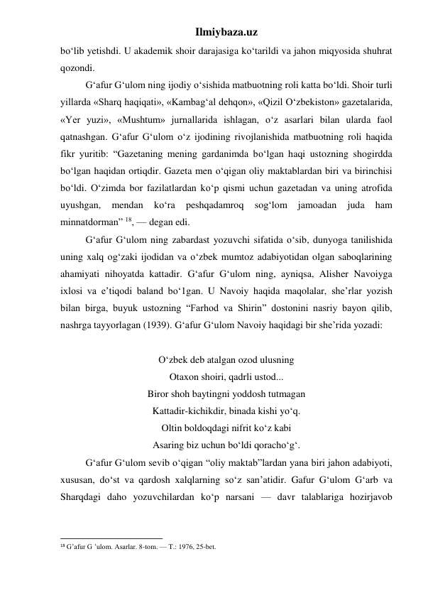 Ilmiybaza.uz 
bo‘lib yetishdi. U akademik shoir darajasiga ko‘tarildi va jahon miqyosida shuhrat 
qozondi. 
 
G‘afur G‘ulom ning ijodiy o‘sishida matbuotning roli katta bo‘ldi. Shoir turli 
yillarda «Sharq haqiqati», «Kambag‘al dehqon», «Qizil O‘zbekiston» gazetalarida, 
«Yer yuzi», «Mushtum» jurnallarida ishlagan, o‘z asarlari bilan ularda faol 
qatnashgan. G‘afur G‘ulom o‘z ijodining rivojlanishida matbuotning roli haqida 
fikr yuritib: “Gazetaning mening gardanimda bo‘lgan haqi ustozning shogirdda 
bo‘lgan haqidan ortiqdir. Gazeta men o‘qigan oliy maktablardan biri va birinchisi 
bo‘ldi. O‘zimda bor fazilatlardan ko‘p qismi uchun gazetadan va uning atrofida 
uyushgan, 
mendan 
ko‘ra 
peshqadamroq 
sog‘lom 
jamoadan 
juda 
ham 
minnatdorman” 18, — degan edi. 
 
G‘afur G‘ulom ning zabardast yozuvchi sifatida o‘sib, dunyoga tanilishida 
uning xalq og‘zaki ijodidan va o‘zbek mumtoz adabiyotidan olgan saboqlarining 
ahamiyati nihoyatda kattadir. G‘afur G‘ulom ning, ayniqsa, Alisher Navoiyga 
ixlosi va e’tiqodi baland bo‘1gan. U Navoiy haqida maqolalar, she’rlar yozish 
bilan birga, buyuk ustozning “Farhod va Shirin” dostonini nasriy bayon qilib, 
nashrga tayyorlagan (1939). G‘afur G‘ulom Navoiy haqidagi bir she’rida yozadi: 
 
O‘zbek deb atalgan ozod ulusning 
Otaxon shoiri, qadrli ustod... 
Biror shoh baytingni yoddosh tutmagan 
Kattadir-kichikdir, binada kishi yo‘q. 
Oltin boldoqdagi nifrit ko‘z kabi 
Asaring biz uchun bo‘ldi qoracho‘g‘. 
 
G‘afur G‘ulom sevib o‘qigan “oliy maktab”lardan yana biri jahon adabiyoti, 
xususan, do‘st va qardosh xalqlarning so‘z san’atidir. Gafur G‘ulom G‘arb va 
Sharqdagi daho yozuvchilardan ko‘p narsani — davr talablariga hozirjavob 
                                                           
18 G’afur G ’ulom. Asarlar. 8-tom. — T.: 1976, 25-bet. 
