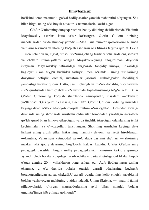 Ilmiybaza.uz 
bo‘lishni, teran mazmunli, go‘zal badiiy asarlar yaratish mahoratini o‘rgangan. Shu 
bilan birga, uning o‘zi buyuk novatorlik namunalarini kashf etgan. 
 
G‘ofur G‘ulomning dunyoqarashi va badiiy didining shakllanishida Vladimir 
Mayakovskiy asarlari katta 
ta‘sir ko‘rsatgan. 
G‘ofur 
G‘ulom 
o‘zining 
maqolalaridan birida shunday yozadi: ―Men... rus mumtoz ijodkorlarini bilaman 
va ularni sevaman va ularning ko‘plab asarlarini ona tilimga tarjima qildim. Lekin 
―men uchun vazn, lug‘at, timsol, she‘rning ohang tuzilishi sohalarida eng serqirra 
va cheksiz imkoniyatlarni ochgan Mayakovskiyning shogirdiman, deyishni 
istayman. Mayakovskiy satirasidagi darg‘azab, tanqidiy kinoya, lirikasidagi 
bag‘oyat ulkan tuyg‘u kuchidan tashqari, men o‘zimda... uning usullarining 
dovyurak notiqlik kuchini, metaforalar jasorati, mubolag‘alar ifodaliligini 
jamdashga harakat qildim. Hatto, usulli, ohangli va ma‘no ifodaliligini oshiruvchi 
she‘r qurilishidan ham o‘zbek she‘r tuzimida foydalanishimga to‘g‘ri keldi. Bular 
G‘ofur G‘ulomning ko‘plab she‘rlarida namoyondir, masalan: ―”Turksib 
yo‘llarida”, “Ona yer”, “Yashasin, tinchlik!”. G‘ofur G‘ulom ijodining urushdan 
keyingi davri o‘zbek adabiyoti rivojida muhim o‘rin egalladi. Urushdan avvalgi 
davrlarda uning she‘rlarida urushdan oldin ular tomonidan yaratilgan narsalarni 
qo‘lda qurol bilan himoya qilayotgan, yerda tinchlik istayotgan odamlarning ichki 
kechinmalari va o‘y-xayollari tasvirlangan. Shoirning urushdan keyingi davr 
lirikasi uning urush yillar lirikasining mantiqiy davomi va rivoji hisoblanadi, 
―Unutma, Vatan seni kutmoqda! va ―G‘alaba bayrami she‘rlari — shoirning 
mazkur ikki ijodiy davrining bog‘lovchi halqasi kabidir. G‘afur G‘ulom ning 
pedagogik qarashlari bugun milliy pedagogikamiz merosimiz tarkibiy qismiga 
aylandi. Unda bolalar xulqidagi zararli odatlarni bartaraf etishga oid fikrlar haqida 
o‘tgan asrning 20 – yillaridayoq bong urilgan edi. Adib ijodiga nazar tashlar 
ekanmiz, 
u 
o‘z 
davrida 
bolalar 
orasida 
zararli 
odatlarning 
kuchayib 
borayotganligidan aziyat chekadi.U zararli odatlarning kelib chiqish sabablarini 
bolalar yashayotgan muhitning o‘zidan izlaydi. Uning fikricha, ― “maorif tizimi 
pillapoyalarida 
o‘tirgan 
mansabdorlarning 
aybi 
bilan 
minglab 
bolalar 
umumta’limga jalb etilmay qolmoqda”  
