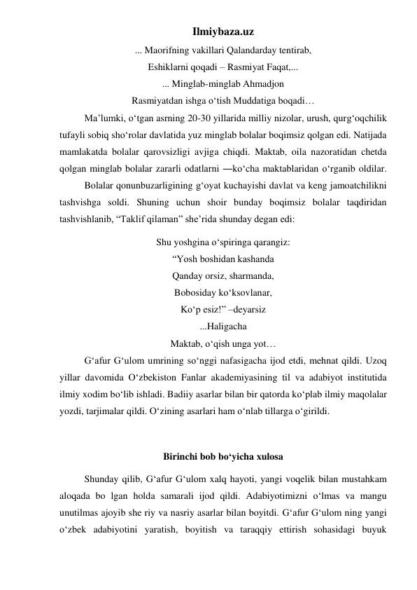 Ilmiybaza.uz 
... Maorifning vakillari Qalandarday tentirab, 
Eshiklarni qoqadi – Rasmiyat Faqat,... 
... Minglab-minglab Ahmadjon 
Rasmiyatdan ishga o‘tish Muddatiga boqadi… 
 
Ma’lumki, o‘tgan asrning 20-30 yillarida milliy nizolar, urush, qurg‘oqchilik 
tufayli sobiq sho‘rolar davlatida yuz minglab bolalar boqimsiz qolgan edi. Natijada 
mamlakatda bolalar qarovsizligi avjiga chiqdi. Maktab, oila nazoratidan chetda 
qolgan minglab bolalar zararli odatlarni ―ko‘cha maktablaridan o‘rganib oldilar. 
 
Bolalar qonunbuzarligining g‘oyat kuchayishi davlat va keng jamoatchilikni 
tashvishga soldi. Shuning uchun shoir bunday boqimsiz bolalar taqdiridan 
tashvishlanib, “Taklif qilaman” she’rida shunday degan edi:  
Shu yoshgina o‘spiringa qarangiz: 
“Yosh boshidan kashanda 
Qanday orsiz, sharmanda, 
Bobosiday ko‘ksovlanar, 
Ko‘p esiz!” –deyarsiz 
...Haligacha 
Maktab, o‘qish unga yot… 
 
G‘afur G‘ulom umrining so‘nggi nafasigacha ijod etdi, mehnat qildi. Uzoq 
yillar davomida O‘zbekiston Fanlar akademiyasining til va adabiyot institutida 
ilmiy xodim bo‘lib ishladi. Badiiy asarlar bilan bir qatorda ko‘plab ilmiy maqolalar 
yozdi, tarjimalar qildi. O‘zining asarlari ham o‘nlab tillarga o‘girildi.  
 
Birinchi bob bo‘yicha xulosa 
 
Shunday qilib, G‘afur G‘ulom xalq hayoti, yangi voqelik bilan mustahkam 
aloqada bo lgan holda samarali ijod qildi. Adabiyotimizni o‘lmas va mangu 
unutilmas ajoyib she riy va nasriy asarlar bilan boyitdi. G‘afur G‘ulom ning yangi 
o‘zbek adabiyotini yaratish, boyitish va taraqqiy ettirish sohasidagi buyuk 
