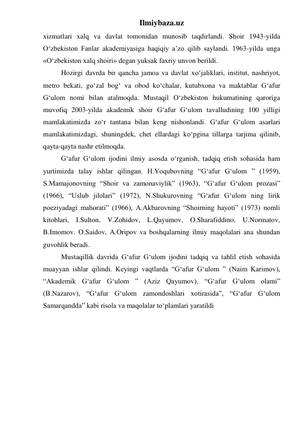 Ilmiybaza.uz 
xizmatlari xalq va davlat tomonidan munosib taqdirlandi. Shoir 1943-yilda 
O‘zbekiston Fanlar akademiyasiga haqiqiy a’zo qilib saylandi. 1963-yilda unga 
«O‘zbekiston xalq shoiri» degan yuksak faxriy unvon berildi. 
 
Hozirgi davrda bir qancha jamoa va davlat xo‘jaliklari, institut, nashriyot, 
metro bekati, go‘zal bog‘ va obod ko‘chalar, kutubxona va maktablar G‘afur 
G‘ulom nomi bilan atalmoqda. Mustaqil O‘zbekiston hukumatining qaroriga 
muvofiq 2003-yilda akademik shoir G‘afur G‘ulom tavalludining 100 yilligi 
mamlakatimizda zo‘r tantana bilan keng nishonlandi. G‘afur G‘ulom asarlari 
mamlakatimizdagi, shuningdek, chet ellardagi ko‘pgina tillarga tarjima qilinib, 
qayta-qayta nashr etilmoqda. 
 
G‘afur G‘ulom ijodini ilmiy asosda o‘rganish, tadqiq etish sohasida ham 
yurtimizda talay ishlar qilingan. H.Yoqubovning “G‘afur G‘ulom ” (1959), 
S.Mamajonovning “Shoir va zamonaviylik” (1963), “G‘afur G‘ulom prozasi” 
(1966), “Uslub jilolari” (1972), N.Shukurovning “G‘afur G‘ulom ning lirik 
poeziyadagi mahorati” (1966), A.Akbarovning “Shoirning hayoti” (1973) nomli 
kitoblari, I.Sulton, V.Zohidov, L.Qayumov, O.Sharafiddino, U.Normatov, 
B.Imomov. O.Saidov, A.Oripov va boshqalarning ilmiy maqolalari ana shundan 
guvohlik beradi. 
 
Mustaqillik davrida G‘afur G‘ulom ijodini tadqiq va tahlil etish sohasida 
muayyan ishlar qilindi. Keyingi vaqtlarda “G‘afur G‘ulom ” (Naim Karimov), 
“Akademik G‘afur G‘ulom ” (Aziz Qayumov), “G‘afur G‘ulom olami” 
(B.Nazarov), “G‘afur G‘ulom zamondoshlari xotirasida”, “G‘afur G‘ulom 
Samarqandda” kabi risola va maqolalar to‘plamlari yaratildi 
 
 
 
 
 
 
 
