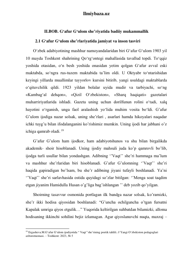 Ilmiybaza.uz 
 
II.BOB. G‘afur G‘ulom she’riyatida badiiy mukammallik 
         2.1 G‘afur G‘ulom she’rlariyatida jamiyat va inson tasviri  
       O‘zbek adabiyotining mashhur namoyandalaridan biri G‘afur G‘ulom 1903 yil 
10 mayda Toshkent shahrining Qo‘rg‘ontegi mahallasida tavallud topdi. To‘qqiz 
yoshida otasidan, o‘n besh yoshida onasidan yetim qolgan G‘afur avval eski 
maktabda, so‘ngra rus-tuzem maktabida ta’lim oldi. U Oktyabr to‘ntarishidan 
keyingi yillarda muallimlar tayyorlov kursini bitirib, yangi usuldagi maktablarda 
o‘qituvchilik qildi. 1923 yildan bolalar uyida mudir va tarbiyachi, so‘ng 
«Kambag‘al dehqon», «Qizil O‘zbekiston», «Sharq haqiqati» gazetalari 
muharririyatlarida ishladi. Gazeta uning uchun dorilfunun rolini o‘tadi, xalq 
hayotini o‘rganish, unga faol aralashish yo‘lida muhim vosita bo‘ldi. G’afur 
G’ulom ijodiga nazar solsak, uning she’rlari , asarlari hamda hikoyalari naqadar 
ichki tuyg’u bilan ifodalanganini ko’rishimiz mumkin. Uning ijodi har jabhani o’z 
ichiga qamrab oladi. 19 
       G’afur G’ulom ham ijodkor, ham adabiyotshunos va shu bilan birgalikda 
akademik- shoir hisoblanadi. Uning ijodiy mahsuli juda ko’p qamrovli bo’lib, 
ijodga turli usullar bilan yondashgan. Adibning ‘’Vaqt’’ she’ri hammaga ma’lum 
va mashhur she’rlaridan biri hisoblanadi. G’afur G’ulomning ‘’Vaqt’’ she’ri 
haqida gapiradigan bo’lsam, bu she’r adibning jiyani tufayli boshlanadi. Ya’ni 
‘’Vaqt’’ she’ri sarlavhasida ostida quyidagi so’zlar bitilgan: ‘’Menga soat taqdim 
etgan jiyanim Hamidulla Husan o’g’liga bag’ishlangan ’’ deb yozib qo’yilgan.                 
       Shoirning tasavvur osmonida portlagan ilk bandga nazar solsak, ko’ramizki, 
she’r ikki hodisa qiyosidan boshlanadi: “G’uncha ochilguncha o’tgan fursatni 
Kapalak umriga qiyos etgulik…” Yuqorida keltirilgan suhbatdan bilamizki, alloma 
hodisaning ikkinchi sohilini bejiz izlamagan. Agar qiyoslanuvchi nuqta, maxraj – 
                                                           
19 Ergasheva.M.G‘afur G‘ulom ijodiyotida “ Vaqt’’she’rining poetik tahlili. // Yangi O‘zbekiston pedagoglari 
axborotnomasi. – Toshkent: 2023, № 5 
