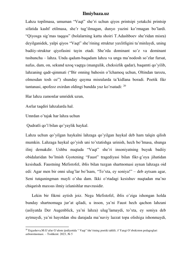 Ilmiybaza.uz 
Lahza topilmasa, umuman “Vaqt” she’ri uchun qiyos printsipi yetakchi printsip 
sifatida kashf etilmasa, she’r tug’ilmagan, dunyo yuzini ko’rmagan bo’lardi. 
“Qiyosga sig’mas taqqos” (bolalarning katta shoiri T.Adashboev she’ridan misra) 
deyilganidek, yalpi qiyos “Vaqt” she’rining struktur yaxlitligini ta’minlaydi, uning 
badiiy-struktur qiyofasini tayin etadi. She’rda dominant so’z va dominant 
tushuncha – lahza. Unda qadam-baqadam lahza va unga ma’nodosh so’zlar fursat, 
nafas, dam, on, sekund uzoq vaqtga (mangulik, cheksizlik qadar), baqamti qo’yilib, 
lahzaning qadr-qimmati (“Bir onning bahosin o’lchamoq uchun, Oltindan tarozu, 
olmosdan tosh oz”) shunday quyma misralarda ta’kidlana boradi. Poetik fikr 
tantanasi, apofeoz oxirdan oldingi bandda yuz ko’rsatadi: 20 
Har lahza zamonlar umridek uzun,  
Asrlar taqdiri lahzalarda hal.  
Umrdan o’tajak har lahza uchun 
 Qudratli qo’l bilan qo’yaylik haykal.  
Lahza uchun qo’yilgan haykalni lahzaga qo’yilgan haykal deb ham talqin qilish 
mumkin. Lahzaga haykal qo’yish uni to’xtatishga urinish, hech bo’lmasa, shunga 
ilinj demakdir. Ushbu nuqtada “Vaqt” she’ri insoniyatning buyuk badiiy 
obidalaridan bo’lmish Gyotening “Faust” tragediyasi bilan fikr-g’oya jihatidan 
kesishadi. Faustning Mefistofel, iblis bilan tuzgan shartnomasi aynan lahzaga oid 
edi: Agar men bir onni ulug’lar bo’lsam, “To’xta, ey soniya!” – deb aytsam agar, 
Seni tutquningman mayli o’sha dam. Ikki o’rtadagi kesishuv nuqtadan ma’no 
chiqarish maxsus ilmiy izlanishlar mavzusidir. 
      Lekin bir fikrni aytish joiz. Nega Mefistofel, iblis o’ziga ishongan holda 
bunday shartnomaga jur’at qiladi, u inson, ya’ni Faust hech qachon lahzani 
(asliyatda Der Augenblick, ya’ni lahza) ulug’lamaydi, to’xta, ey soniya deb 
aytmaydi, ya’ni hayotdan shu darajada ma’naviy lazzat topa olishiga ishonmaydi, 
                                                           
20 Ergasheva.M.G‘afur G‘ulom ijodiyotida “ Vaqt’’she’rining poetik tahlili. // Yangi O‘zbekiston pedagoglari 
axborotnomasi. – Toshkent: 2023, № 5 
