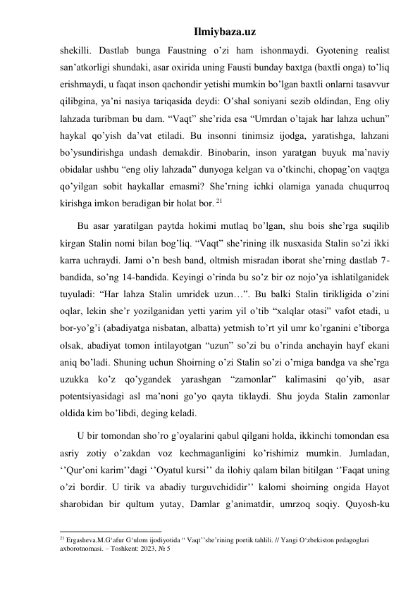 Ilmiybaza.uz 
shekilli. Dastlab bunga Faustning o’zi ham ishonmaydi. Gyotening realist 
san’atkorligi shundaki, asar oxirida uning Fausti bunday baxtga (baxtli onga) to’liq 
erishmaydi, u faqat inson qachondir yetishi mumkin bo’lgan baxtli onlarni tasavvur 
qilibgina, ya’ni nasiya tariqasida deydi: O’shal soniyani sezib oldindan, Eng oliy 
lahzada turibman bu dam. “Vaqt” she’rida esa “Umrdan o’tajak har lahza uchun” 
haykal qo’yish da’vat etiladi. Bu insonni tinimsiz ijodga, yaratishga, lahzani 
bo’ysundirishga undash demakdir. Binobarin, inson yaratgan buyuk ma’naviy 
obidalar ushbu “eng oliy lahzada” dunyoga kelgan va o’tkinchi, chopag’on vaqtga 
qo’yilgan sobit haykallar emasmi? She’rning ichki olamiga yanada chuqurroq 
kirishga imkon beradigan bir holat bor. 21 
       Bu asar yaratilgan paytda hokimi mutlaq bo’lgan, shu bois she’rga suqilib 
kirgan Stalin nomi bilan bog’liq. “Vaqt” she’rining ilk nusxasida Stalin so’zi ikki 
karra uchraydi. Jami o’n besh band, oltmish misradan iborat she’rning dastlab 7-
bandida, so’ng 14-bandida. Keyingi o’rinda bu so’z bir oz nojo’ya ishlatilganidek 
tuyuladi: “Har lahza Stalin umridek uzun…”. Bu balki Stalin tirikligida o’zini 
oqlar, lekin she’r yozilganidan yetti yarim yil o’tib “xalqlar otasi” vafot etadi, u 
bor-yo’g’i (abadiyatga nisbatan, albatta) yetmish to’rt yil umr ko’rganini e’tiborga 
olsak, abadiyat tomon intilayotgan “uzun” so’zi bu o’rinda anchayin hayf ekani 
aniq bo’ladi. Shuning uchun Shoirning o’zi Stalin so’zi o’rniga bandga va she’rga 
uzukka ko’z qo’ygandek yarashgan “zamonlar” kalimasini qo’yib, asar 
potentsiyasidagi asl ma’noni go’yo qayta tiklaydi. Shu joyda Stalin zamonlar 
oldida kim bo’libdi, deging keladi.   
       U bir tomondan sho’ro g’oyalarini qabul qilgani holda, ikkinchi tomondan esa 
asriy zotiy o’zakdan voz kechmaganligini ko’rishimiz mumkin. Jumladan, 
‘’Qur’oni karim’’dagi ‘’Oyatul kursi’’ da ilohiy qalam bilan bitilgan ‘’Faqat uning 
o’zi bordir. U tirik va abadiy turguvchididir’’ kalomi shoirning ongida Hayot 
sharobidan bir qultum yutay, Damlar g’animatdir, umrzoq soqiy. Quyosh-ku 
                                                           
21 Ergasheva.M.G‘afur G‘ulom ijodiyotida “ Vaqt’’she’rining poetik tahlili. // Yangi O‘zbekiston pedagoglari 
axborotnomasi. – Toshkent: 2023, № 5 
