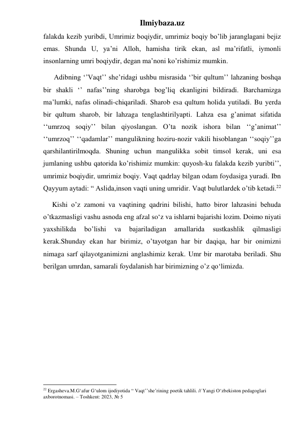 Ilmiybaza.uz 
falakda kezib yuribdi, Umrimiz boqiydir, umrimiz boqiy bo’lib jaranglagani bejiz 
emas. Shunda U, ya’ni Alloh, hamisha tirik ekan, asl ma’rifatli, iymonli 
insonlarning umri boqiydir, degan ma’noni ko’rishimiz mumkin. 
      Adibning ‘’Vaqt’’ she’ridagi ushbu misrasida ‘’bir qultum’’ lahzaning boshqa 
bir shakli ‘’ nafas’’ning sharobga bog’liq ekanligini bildiradi. Barchamizga 
ma’lumki, nafas olinadi-chiqariladi. Sharob esa qultum holida yutiladi. Bu yerda 
bir qultum sharob, bir lahzaga tenglashtirilyapti. Lahza esa g’animat sifatida 
‘‘umrzoq soqiy’’ bilan qiyoslangan. O’ta nozik ishora bilan ‘‘g’animat’’ 
‘‘umrzoq’’ ‘‘qadamlar’’ mangulikning hoziru-nozir vakili hisoblangan ‘‘soqiy’’ga 
qarshilantirilmoqda. Shuning uchun mangulikka sobit timsol kerak, uni esa 
jumlaning ushbu qatorida ko’rishimiz mumkin: quyosh-ku falakda kezib yuribti’’, 
umrimiz boqiydir, umrimiz boqiy. Vaqt qadrlay bilgan odam foydasiga yuradi. Ibn 
Qayyum aytadi: “ Aslida,inson vaqti uning umridir. Vaqt bulutlardek o’tib ketadi.22             
     Kishi o’z zamoni va vaqtining qadrini bilishi, hatto biror lahzasini behuda 
o’tkazmasligi vashu asnoda eng afzal so‘z va ishlarni bajarishi lozim. Doimo niyati 
yaxshilikda 
bo’lishi 
va 
bajariladigan 
amallarida 
sustkashlik 
qilmasligi 
kerak.Shunday ekan har birimiz, o’tayotgan har bir daqiqa, har bir onimizni 
nimaga sarf qilayotganimizni anglashimiz kerak. Umr bir marotaba beriladi. Shu 
berilgan umrdan, samarali foydalanish har birimizning o’z qo‘limizda. 
      
 
 
 
 
 
 
 
                                                           
22 Ergasheva.M.G‘afur G‘ulom ijodiyotida “ Vaqt’’she’rining poetik tahlili. // Yangi O‘zbekiston pedagoglari 
axborotnomasi. – Toshkent: 2023, № 5 
