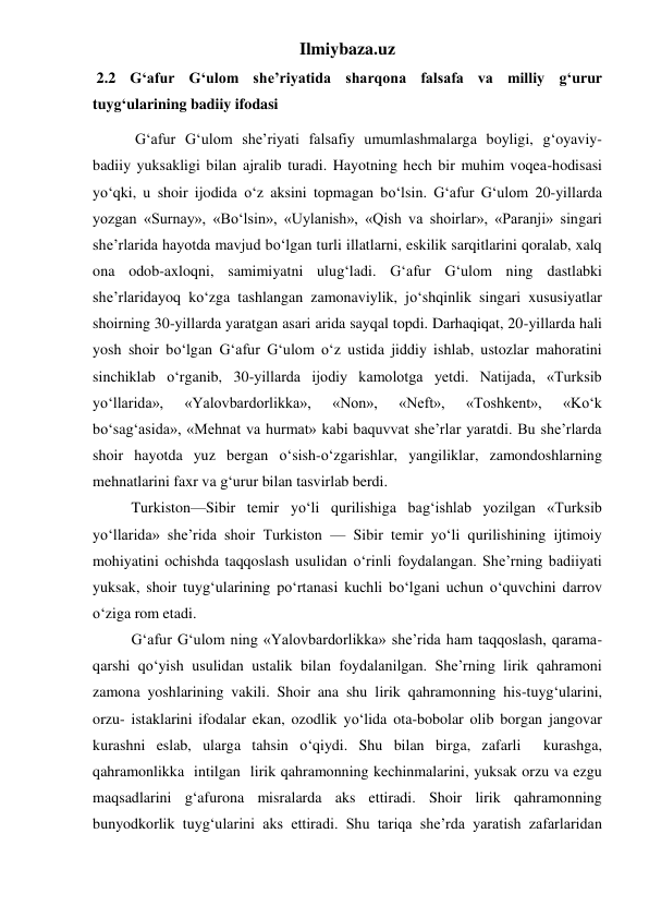 Ilmiybaza.uz 
 2.2 G‘afur G‘ulom she’riyatida sharqona falsafa va milliy g‘urur 
tuyg‘ularining badiiy ifodasi 
 
 G‘afur G‘ulom she’riyati falsafiy umumlashmalarga boyligi, g‘oyaviy-
badiiy yuksakligi bilan ajralib turadi. Hayotning hech bir muhim voqea-hodisasi 
yo‘qki, u shoir ijodida o‘z aksini topmagan bo‘lsin. G‘afur G‘ulom 20-yillarda 
yozgan «Surnay», «Bo‘lsin», «Uylanish», «Qish va shoirlar», «Paranji» singari 
she’rlarida hayotda mavjud bo‘lgan turli illatlarni, eskilik sarqitlarini qoralab, xalq 
ona odob-axloqni, samimiyatni ulug‘ladi. G‘afur G‘ulom ning dastlabki 
she’rlaridayoq ko‘zga tashlangan zamonaviylik, jo‘shqinlik singari xususiyatlar 
shoirning 30-yillarda yaratgan asari arida sayqal topdi. Darhaqiqat, 20-yillarda hali 
yosh shoir bo‘lgan G‘afur G‘ulom o‘z ustida jiddiy ishlab, ustozlar mahoratini 
sinchiklab o‘rganib, 30-yillarda ijodiy kamolotga yetdi. Natijada, «Turksib 
yo‘llarida», 
«Yalovbardorlikka», 
«Non», 
«Neft», 
«Toshkent», 
«Ko‘k 
bo‘sag‘asida», «Mehnat va hurmat» kabi baquvvat she’rlar yaratdi. Bu she’rlarda 
shoir hayotda yuz bergan o‘sish-o‘zgarishlar, yangiliklar, zamondoshlarning 
mehnatlarini faxr va g‘urur bilan tasvirlab berdi. 
 
Turkiston—Sibir temir yo‘li qurilishiga bag‘ishlab yozilgan «Turksib 
yo‘llarida» she’rida shoir Turkiston — Sibir temir yo‘li qurilishining ijtimoiy 
mohiyatini ochishda taqqoslash usulidan o‘rinli foydalangan. She’rning badiiyati 
yuksak, shoir tuyg‘ularining po‘rtanasi kuchli bo‘lgani uchun o‘quvchini darrov 
o‘ziga rom etadi. 
 
G‘afur G‘ulom ning «Yalovbardorlikka» she’rida ham taqqoslash, qarama-
qarshi qo‘yish usulidan ustalik bilan foydalanilgan. She’rning lirik qahramoni 
zamona yoshlarining vakili. Shoir ana shu lirik qahramonning his-tuyg‘ularini, 
orzu- istaklarini ifodalar ekan, ozodlik yo‘lida ota-bobolar olib borgan jangovar 
kurashni eslab, ularga tahsin o‘qiydi. Shu bilan birga, zafarli  kurashga,  
qahramonlikka  intilgan  lirik qahramonning kechinmalarini, yuksak orzu va ezgu 
maqsadlarini g‘afurona misralarda aks ettiradi. Shoir lirik qahramonning 
bunyodkorlik tuyg‘ularini aks ettiradi. Shu tariqa she’rda yaratish zafarlaridan 
