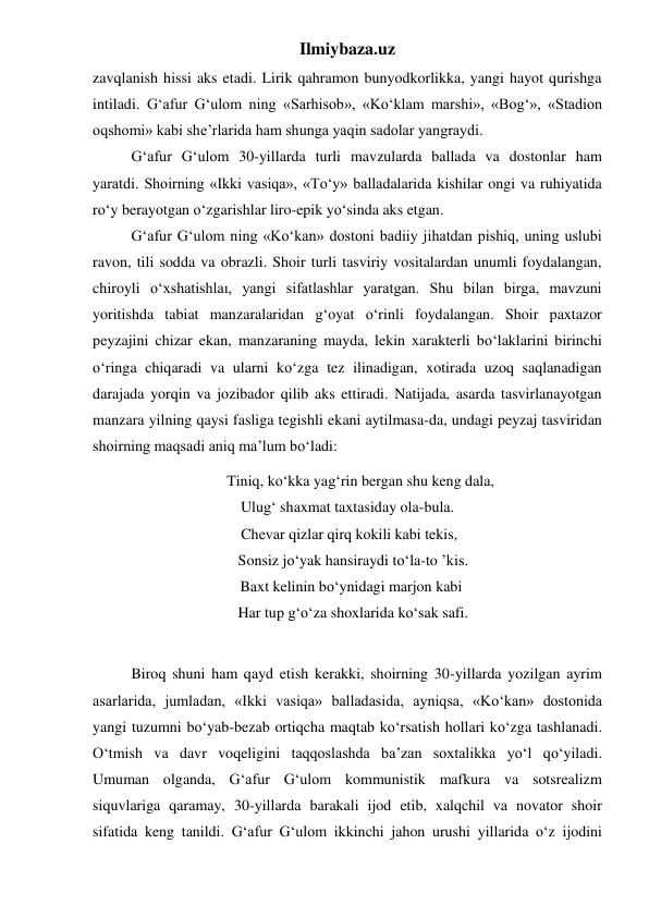 Ilmiybaza.uz 
zavqlanish hissi aks etadi. Lirik qahramon bunyodkorlikka, yangi hayot qurishga 
intiladi. G‘afur G‘ulom ning «Sarhisob», «Ko‘klam marshi», «Bog‘», «Stadion 
oqshomi» kabi she’rlarida ham shunga yaqin sadolar yangraydi. 
 
G‘afur G‘ulom 30-yillarda turli mavzularda ballada va dostonlar ham 
yaratdi. Shoirning «Ikki vasiqa», «To‘y» balladalarida kishilar ongi va ruhiyatida 
ro‘y berayotgan o‘zgarishlar liro-epik yo‘sinda aks etgan. 
 
G‘afur G‘ulom ning «Ko‘kan» dostoni badiiy jihatdan pishiq, uning uslubi 
ravon, tili sodda va obrazli. Shoir turli tasviriy vositalardan unumli foydalangan, 
chiroyli o‘xshatishlaı, yangi sifatlashlar yaratgan. Shu bilan birga, mavzuni 
yoritishda tabiat manzaralaridan g‘oyat o‘rinli foydalangan. Shoir paxtazor 
peyzajini chizar ekan, manzaraning mayda, lekin xarakterli bo‘laklarini birinchi 
o‘ringa chiqaradi va ularni ko‘zga tez ilinadigan, xotirada uzoq saqlanadigan 
darajada yorqin va jozibador qilib aks ettiradi. Natijada, asarda tasvirlanayotgan 
manzara yilning qaysi fasliga tegishli ekani aytilmasa-da, undagi peyzaj tasviridan 
shoirning maqsadi aniq ma’lum bo‘ladi: 
       Tiniq, ko‘kka yag‘rin bergan shu keng dala, 
Ulug‘ shaxmat taxtasiday ola-bula. 
 Chevar qizlar qirq kokili kabi tekis, 
   Sonsiz jo‘yak hansiraydi to‘la-to ’kis. 
  Baxt kelinin bo‘ynidagi marjon kabi 
   Har tup g‘o‘za shoxlarida ko‘sak safi. 
 
 
Biroq shuni ham qayd etish kerakki, shoirning 30-yillarda yozilgan ayrim 
asarlarida, jumladan, «Ikki vasiqa» balladasida, ayniqsa, «Ko‘kan» dostonida 
yangi tuzumni bo‘yab-bezab ortiqcha maqtab ko‘rsatish hollari ko‘zga tashlanadi. 
O‘tmish va davr voqeligini taqqoslashda ba’zan soxtalikka yo‘l qo‘yiladi. 
Umuman olganda, G‘afur G‘ulom kommunistik mafkura va sotsrealizm 
siquvlariga qaramay, 30-yillarda barakali ijod etib, xalqchil va novator shoir 
sifatida keng tanildi. G‘afur G‘ulom ikkinchi jahon urushi yillarida o‘z ijodini 
