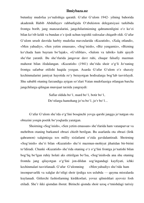 Ilmiybaza.uz 
butunlay mudofaa yo‘nalishiga qaratdi. G‘afur G‘ulom 1942- yilning bahorida 
akademik Habib Abdullayev rahbarligida O‘zbekiston delegatsiyasi tarkibida 
frontga borib, jang manzaralarini, jangchilarimizning qahramonligini o‘z ko‘zi 
bilan ko‘rib keldi va bundan o‘z ijodi uchun tegishli xulosalar chiqarib oldi. G‘afur 
G‘ulom urush davrida harbiy mudofaa mavzularida «Kuzatish», «Xalq otlandi», 
«Men yahudiy», «Sen yetim emassan», «Sog‘inish», «Biz yengamiz», «Bizning 
ko‘chada ham bayram bo‘lajak», «G‘oliblar», «Salom va tabrik» kabi ajoyib 
she’rlar yaratdi. Bu she’rlarida jangovar davr ruhi, chuqur falsafiy mazmun 
mahorat bilan ifodalangan. «Kuzatish» (1941) she’rida shoir o‘g‘li Jo‘raning 
frontga safarbar etilishi haqida yozgan. Asarda G‘afur G‘ulom o‘z shaxsiy 
kechinmalarini jamiyat hayotida ro‘y berayotgan hodisalarga bog‘lab tasvirlaydi. 
Shu sababli otaning farzandiga aytgan so‘zlari Vatan mudofaasiga otlangan barcha 
jangchilarga qilingan murojaat tarzida yangraydi: 
Saflar oldida bo‘1, mard bo‘1, botir bo‘1, 
  Do‘stlarga hamohang jo‘ra bo‘1, jo‘r bo‘1... 
 
 
G‘afur G‘ulom she’rda o‘g‘lini bosqinchi yovga qarshi jangga jo‘natgan ota 
obrazini yorqin poetik bo‘yoqlarda yaratgan. 
 
Shoirning «Sog‘inish», «Sen yetim emassan» she’rlarida ham vatanparvar va 
mehribon otaning barkamol obrazi chizib berilgan. Bu asarlarda ota obrazi (lirik 
qahramon) xalqimizga xos milliy xislatlarni o‘zida gavdalantiradi. Shoirning 
«Sog‘inish» she’ri bilan «Kuzatish» she’ri mazmun-mohiyat jihatidan bir-birini 
to‘ldiradi. Chunki «Kuzatish» she’rida otaning o‘z o‘g‘lini frontga jo‘natishi bilan 
bog‘liq bo‘lgan ruhiy holati aks ettirilgan bo‘Isa, «Sog‘inish»da ana shu otaning 
frontda jang qilayotgan o‘g‘lini jon-dildan sog‘ingandagi kayfiyati, ichki 
kechinmalari tasvirlanadi. G‘afur  G‘ulomning 
«Men yahudiy» she’rida ham 
insonparvarlik va xalqlar do‘stligi shoir ijodiga xos uslubda — quyma misralarda 
kuylanadi. Gitlerchi fashistlarning kirdikorlari, yovuz qilmishlari ayovsiz fosh 
etiladi. She’r ikki qismdan iborat. Birinchi qismda shoir uzoq o‘tmishdagi tarixiy 
