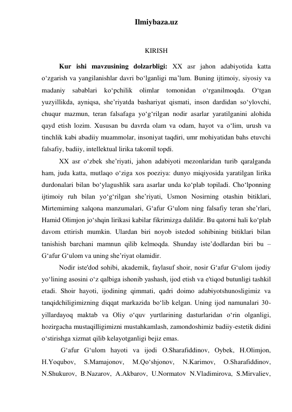 Ilmiybaza.uz 
 
KIRISH 
 
Kur ishi mavzusining dolzarbligi: XX asr jahon adabiyotida katta 
o‘zgarish va yangilanishlar davri bo‘lganligi ma’lum. Buning ijtimoiy, siyosiy va 
madaniy sabablari ko‘pchilik olimlar tomonidan o‘rganilmoqda. O‘tgan 
yuzyillikda, ayniqsa, she’riyatda bashariyat qismati, inson dardidan so‘ylovchi, 
chuqur mazmun, teran falsafaga yo‘g‘rilgan nodir asarlar yaratilganini alohida 
qayd etish lozim. Xususan bu davrda olam va odam, hayot va o‘lim, urush va 
tinchlik kabi abadiiy muammolar, insoniyat taqdiri, umr mohiyatidan bahs etuvchi 
falsafiy, badiiy, intellektual lirika takomil topdi. 
 
XX asr o‘zbek she’riyati, jahon adabiyoti mezonlaridan turib qaralganda 
ham, juda katta, mutlaqo o‘ziga xos poeziya: dunyo miqiyosida yaratilgan lirika 
durdonalari bilan bo‘ylagushlik sara asarlar unda ko‘plab topiladi. Cho‘lponning 
ijtimoiy ruh bilan yo‘g‘rilgan she’riyati, Usmon Nosirning otashin bitiklari, 
Mirtemirning xalqona manzumalari, G‘afur G‘ulom ning falsafiy teran she’rlari, 
Hamid Olimjon jo‘shqin lirikasi kabilar fikrimizga dalildir. Bu qatorni hali ko‘plab 
davom ettirish mumkin. Ulardan biri noyob istedod sohibining bitiklari bilan 
tanishish barchani mamnun qilib kelmoqda. Shunday iste’dodlardan biri bu – 
G‘afur G‘ulom va uning she’riyat olamidir. 
 
Nodir iste'dod sohibi, akademik, faylasuf shoir, nosir Gʻafur Gʻulom ijodiy 
yoʻlining asosini oʻz qalbiga ishonib yashash, ijod etish va e'tiqod butunligi tashkil 
etadi. Shoir hayoti, ijodining qimmati, qadri doimo adabiyotshunosligimiz va 
tanqidchiligimizning diqqat markazida boʻlib kelgan. Uning ijod namunalari 30-
yillardayoq maktab va Oliy oʻquv yurtlarining dasturlaridan oʻrin olganligi, 
hozirgacha mustaqilligimizni mustahkamlash, zamondoshimiz badiiy-estetik didini 
oʻstirishga xizmat qilib kelayotganligi bejiz emas. 
 
 Gʻafur Gʻulom hayoti va ijodi O.Sharafiddinov, Oybek, H.Olimjon, 
H.Yoqubov, 
S.Mamajonov, 
M.Qoʻshjonov, 
N.Karimov, 
O.Sharafiddinov, 
N.Shukurov, B.Nazarov, A.Akbarov, U.Normatov N.Vladimirova, S.Mirvaliev, 
