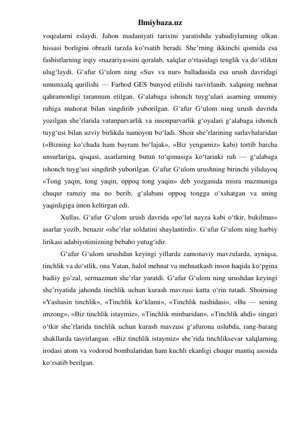 Ilmiybaza.uz 
voqealarni eslaydi. Jahon madaniyati tarixini yaratishda yahudiylarning ulkan 
hissasi borligini obrazli tarzda ko‘rsatib beradi. She’rning ikkinchi qismida esa 
fashistlarning irqiy «nazariya»sini qoralab, xalqlar o‘rtasidagi tenglik va do‘stlikni 
ulug‘laydi. G‘afur G‘ulom ning «Suv va nur» balladasida esa urush davridagi 
umumxalq qurilishi — Farhod GES bunyod etilishi tasvirlanib, xalqning mehnat 
qahramonligi tarannum etilgan. G‘alabaga ishonch tuyg‘ulari asarning umumiy 
ruhiga mahorat bilan singdirib yuborilgan. G‘afur G‘ulom ning urush davrida 
yozilgan she’rlarida vatanparvarlik va insonparvarlik g‘oyalari g‘alabaga ishonch 
tuyg‘usi bilan uzviy birlikda namoyon bo‘ladi. Shoir she’rlarining sarlavhalaridan 
(«Bizning ko‘chada ham bayram bo‘lajak», «Biz yengamiz» kabi) tortib barcha 
unsurlariga, qisqasi, asarlarning butun to‘qimasiga ko‘tarinki ruh — g‘alabaga 
ishonch tuyg‘usi singdirib yuborilgan. G‘afur G‘ulom urushning birinchi yilidayoq 
«Tong yaqin, tong yaqin, oppoq tong yaqin» deb yozganida misra mazmuniga 
chuqur ramziy ma no berib, g‘alabani oppoq tongga o‘xshatgan va uning 
yaqinligiga imon keltirgan edi. 
 
Xullas, G‘afur G‘ulom urush davrida «po‘lat nayza kabi o‘tkir, bukilmas» 
asarlar yozib, benazir «she’rlar soldatini shaylantirdi». G‘afur G‘ulom ning harbiy 
lirikasi adabiyotimizning bebaho yutug‘idir. 
  
G‘afur G‘ulom urushdan keyingi yillarda zamonaviy mavzularda, ayniqsa, 
tinchlik va do‘stlik, ona Vatan, halol mehnat va mehnatkash inson haqida ko‘pgina 
badiiy go‘zal, sermazmun she’rlar yaratdi. G‘afur G‘ulom ning urushdan keyingi 
she’riyatida jahonda tinchlik uchun kurash mavzusi katta o‘rin tutadi. Shoirning 
«Yashasin tinchlik», «Tinchlik ko‘klami», «Tinchlik nashidasi», «Bu — sening 
imzong», «Biz tinchlik istaymiz», «Tinchlik minbaridan», «Tinchlik ahdi» singari 
o‘tkir she’rlarida tinchlik uchun kurash mavzusi g‘afurona uslubda, rang-barang 
shakllarda tasvirlangan. «Biz tinchlik istaymiz» she’rida tinchliksevar xalqlarning 
irodasi atom va vodorod bombalaridan ham kuchli ekanligi chuqur mantiq asosida 
ko‘rsatib berilgan. 
