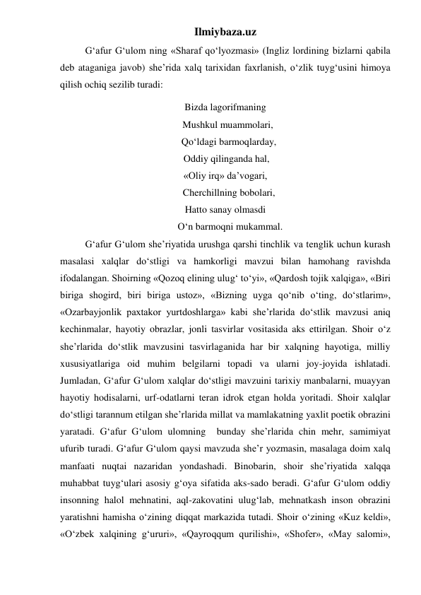 Ilmiybaza.uz 
 
G‘afur G‘ulom ning «Sharaf qo‘lyozmasi» (Ingliz lordining bizlarni qabila 
deb ataganiga javob) she’rida xalq tarixidan faxrlanish, o‘zlik tuyg‘usini himoya 
qilish ochiq sezilib turadi: 
Bizda lagorifmaning 
  Mushkul muammolari, 
   Qo‘ldagi barmoqlarday, 
 Oddiy qilinganda hal, 
«Oliy irq» da’vogari, 
   Cherchillning bobolari, 
Hatto sanay olmasdi 
    O‘n barmoqni mukammal. 
 
G‘afur G‘ulom she’riyatida urushga qarshi tinchlik va tenglik uchun kurash 
masalasi xalqlar do‘stligi va hamkorligi mavzui bilan hamohang ravishda 
ifodalangan. Shoirning «Qozoq elining ulug‘ to‘yi», «Qardosh tojik xalqiga», «Biri 
biriga shogird, biri biriga ustoz», «Bizning uyga qo‘nib o‘ting, do‘stlarim», 
«Ozarbayjonlik paxtakor yurtdoshlarga» kabi she’rlarida do‘stlik mavzusi aniq 
kechinmalar, hayotiy obrazlar, jonli tasvirlar vositasida aks ettirilgan. Shoir o‘z 
she’rlarida do‘stlik mavzusini tasvirlaganida har bir xalqning hayotiga, milliy 
xususiyatlariga oid muhim belgilarni topadi va ularni joy-joyida ishlatadi. 
Jumladan, G‘afur G‘ulom xalqlar do‘stligi mavzuini tarixiy manbalarni, muayyan 
hayotiy hodisalarni, urf-odatlarni teran idrok etgan holda yoritadi. Shoir xalqlar 
do‘stligi tarannum etilgan she’rlarida millat va mamlakatning yaxlit poetik obrazini 
yaratadi. G‘afur G‘ulom ulomning  bunday she’rlarida chin mehr, samimiyat 
ufurib turadi. G‘afur G‘ulom qaysi mavzuda she’r yozmasin, masalaga doim xalq 
manfaati nuqtai nazaridan yondashadi. Binobarin, shoir she’riyatida xalqqa 
muhabbat tuyg‘ulari asosiy g‘oya sifatida aks-sado beradi. G‘afur G‘ulom oddiy 
insonning halol mehnatini, aql-zakovatini ulug‘lab, mehnatkash inson obrazini 
yaratishni hamisha o‘zining diqqat markazida tutadi. Shoir o‘zining «Kuz keldi», 
«O‘zbek xalqining g‘ururi», «Qayroqqum qurilishi», «Shofer», «May salomi», 
