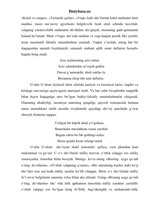 Ilmiybaza.uz 
«Kulol va zargar», «Terimchi qizlar», «Vaqt» kabi she’rlarida halol mehnatni baxt 
manbai, inson ma’naviy qiyofasini belgilovchi bosh omil sifatida tasvirlab, 
xalqning yaratuvchilik mehnatini dil-dildan ulu’glaydi, insonning qadr-qimmatini 
baland ko‘taradi. Shoir «Vaqt» she’rida mehnat va vaqt haqida poetik fikr yuritib, 
teran mazmunli falsafiy umumlashma yaratadi. Vaqtni e’zozlab, uning har bir 
daqiqasidan unumli foydalanish, samarali mehnat qilib «umr daftarini bezash» 
haqida bong uradi: 
Aziz asrimizning aziz onlari, 
    Aziz odamlardan so‘raydi qadrin. 
    Fursat g‘animatdir, shoh satrlar-la, 
   Bezamoq chog‘idir umr daftarin. 
 
G‘afur G‘ulom faylasuf shoir sifatida jamiyat va insoniyat tarixi, taqdiri va 
kelajagi mavzusiga qayta-qayta murojaat etadi. Va har safar favqulodda topqirlik 
bilan hayot haqiqatiga mos bo‘lgan badiiy-falsafiy umumlashmalar chiqaradi. 
Olamning abadiyligi, insoniyat umrining qisqaligi, quyosh sistemasida hamma 
narsa mustahkam tartib asosida rivojlanishi quyidagi she’riy parchada g‘oyat 
chiroyli ifodasini topgan: 
Uzilgan bir kiprik abad yo‘qolmas, 
   Shunchalar mustahkam xonai xurshid 
 Bugun sabza bo‘ldi qishdagi nafas, 
Hozir qonda kezar ertangi umid 
 
G‘afur G‘ulom  she’riyati shakl tomonlari: qofiya, vazn jihatidan ham 
mukammal va go‘zal. U o‘z she’rlarini milliy tarovat, o‘zbek xalqiga xos milliy 
xususiyatlar, timsollar bilan bezaydi. Shunga  ko‘ra uning «Bizning  uyga qo‘nib 
o‘ting, do‘stlarim», «O‘zbek xalqining g‘ururi», «Bir salomning kuchi» kabi ko‘p 
she’rlari tom ma’noda milliy asarlar bo‘lib chiqqan. Shoir o‘z she’rlarida milliy 
fe’l-atvor belgilarini samimiy ixlos bilan aks ettiradi. Uning «Bizning uyga qo‘nib 
o‘ting, do‘stlarim» she’ rida lirik qahramon timsolida milliy xarakter yaratilib, 
o‘zbek xalqiga xos bo‘lgan keng fe’llilik, bag‘rikenglik va mehmondo‘stlik, 
