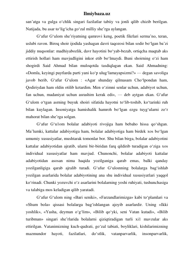 Ilmiybaza.uz 
san’atga va gulga o‘chlik singari fazilatlar tabiiy va jonli qilib chizib berilgan. 
Natijada, bu asar to‘lig‘icha go‘zal milliy she’rga aylangan. 
 
G‘afur G‘ulom she’riyatning qamrovi keng, poetik fikrlari serma’no, teran, 
uslubi ravon. Biroq shoir ijodida yashagan davri taqozosi bilan sodir bo‘lgan ba’zi 
jiddiy nuqsonlar: madhiyabozlik, davr hayotini bo‘yab-bezab, ortiqcha maqtab aks 
ettirish hollari ham mavjudligini inkor etib bo‘lmaydi. Buni shoirning o‘zi ham 
shogirdi Said Ahmad bilan muloqotda tasdiqlagan ekan. Said Ahmadning: 
«Domla, keyingi paytlarda parti yani ko‘p ulug‘lamayapsizmi?» — degan savoliga 
javob berib, G‘afur G‘ulom : «Agar shunday qilmasam Cho‘lpondan ham, 
Qodiriydan ham oldin otilib ketardim. Men o‘zimni senlar uchun, adabiyot uchun, 
fan uchun, madaniyat uchun asrashim kerak edi», — deb aytgan ekan. G‘afur 
G‘ulom o‘tgan asrning buyuk shoiri sifatida hayotni to‘lib-toshib, ko‘tarinki ruh 
bilan kuylagan. Insoniyatga hamishalik hamroh bo‘lgan ezgu tuyg‘ularni zo‘r 
mahorat bilan she’rga solgan. 
 
G‘afur G‘u1om bolalar adabiyoti rivojiga ham bebaho hissa qo‘shgan. 
Ma’lumki, kattalar adabiyotiga ham, bolalar adabiyotiga ham birdek xos bo‘lgan 
umumiy xususiyatlar, mushtarak tomonlar bor. Shu bilan birga, bolalar adabiyotini 
kattalar adabiyotidan ajratib, ularni bir-biridan farq qildirib turadigan o‘ziga xos 
individual xususiyatlar ham mavjud. Chunonchi, bolalar adabiyoti kattalar 
adabiyotidan asosan nima haqida yozilganiga qarab emas, balki qanday 
yozilganligiga qarab ajralib turadi. G‘afur G‘uloınning bolalarga bag‘ishlab 
yozilgan asarlarida bolalar adabiyotining ana shu individual xususiyatlari yaqqol 
ko‘rinadi. Chunki yozuvchi o‘z asarlarini bolalarning yoshi ruhiyati, tushunchasiga 
va talabiga mos keladigan qilib yaratadi. 
 
G‘afur G‘ulom ning «Bari seniki», «Farzandlarimizga» kabi to‘plamlari va 
«Shum bola» qissasi bolalarga bag‘ishlangan ajoyib asarlardir. Uning «Ikki 
yoshlik», «Yasha, deyman o‘g‘lim», «Bilib qo‘yki, seni Vatan kutadi», «Bilib 
turibman» singari she’rlarida bolalarni qiziqtiradigan turli xi1 mavzular aks 
ettirilgan. Vatanimizning kuch-qudrati, go‘zal tabiati, boyliklari, kishilarimizning 
mazmundor 
hayoti, 
fazilatlari, 
do‘stlik, 
vatanparvarlik, 
insonparvarlik, 
