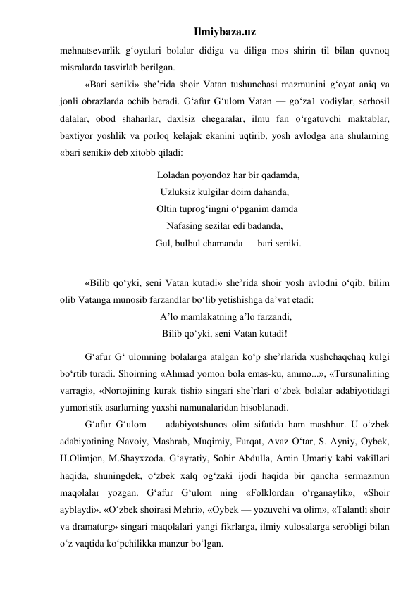 Ilmiybaza.uz 
mehnatsevarlik g‘oyalari bolalar didiga va diliga mos shirin til bilan quvnoq 
misralarda tasvirlab berilgan. 
 
«Bari seniki» she’rida shoir Vatan tushunchasi mazmunini g‘oyat aniq va 
jonli obrazlarda ochib beradi. G‘afur G‘ulom Vatan — go‘za1 vodiylar, serhosil 
dalalar, obod shaharlar, daxlsiz chegaralar, ilmu fan o‘rgatuvchi maktablar, 
baxtiyor yoshlik va porloq kelajak ekanini uqtirib, yosh avlodga ana shularning 
«bari seniki» deb xitobb qiladi: 
   Loladan poyondoz har bir qadamda, 
Uzluksiz kulgilar doim dahanda, 
  Oltin tuprog‘ingni o‘pganim damda 
Nafasing sezilar edi badanda, 
   Gul, bulbul chamanda — bari seniki. 
  
 
«Bilib qo‘yki, seni Vatan kutadi» she’rida shoir yosh avlodni o‘qib, bilim 
olib Vatanga munosib farzandlar bo‘lib yetishishga da’vat etadi: 
 A’lo mamlakatning a’lo farzandi, 
Bilib qo‘yki, seni Vatan kutadi! 
 
G‘afur G‘ ulomning bolalarga atalgan ko‘p she’rlarida xushchaqchaq kulgi 
bo‘rtib turadi. Shoirning «Ahmad yomon bola emas-ku, ammo...», «Tursunalining 
varragi», «Nortojining kurak tishi» singari she’rlari o‘zbek bolalar adabiyotidagi 
yumoristik asarlarning yaxshi namunalaridan hisoblanadi. 
 
G‘afur G‘ulom — adabiyotshunos olim sifatida ham mashhur. U o‘zbek 
adabiyotining Navoiy, Mashrab, Muqimiy, Furqat, Avaz O‘tar, S. Ayniy, Oybek,  
H.Olimjon, M.Shayxzoda. G‘ayratiy, Sobir Abdulla, Amin Umariy kabi vakillari 
haqida, shuningdek, o‘zbek xalq og‘zaki ijodi haqida bir qancha sermazmun 
maqolalar yozgan. G‘afur G‘ulom ning «Folklordan o‘rganaylik», «Shoir 
ayblaydi». «O‘zbek shoirasi Mehri», «Oybek — yozuvchi va olim», «Talantli shoir 
va dramaturg» singari maqolalari yangi fikrlarga, ilmiy xulosalarga serobligi bilan 
o‘z vaqtida ko‘pchilikka manzur bo‘lgan. 
