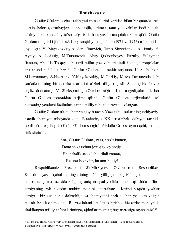 Ilmiybaza.uz 
 
G‘afur G‘ulom o‘zbek adabiyoti masalalarini yoritish bilan bir qatorda, rus, 
ukrain, belorus, ozarbayjon, qozoq, tojik, turkman, tatar yozuvchilari ijodi haqida, 
adabiy aloqa va adabiy ta’sir to‘g‘risida ham yaxshi maqolalar e’lon qildi. G‘afur 
G‘ulom ning ikki jildlik «Adabiy-tanqidiy maqolalar» (1971 va 1973) to‘plamidan 
joy olgan V. Mayakovskiy,A. Sera fimovich, Taras Shevchenko, A. Jomiy, S. 
Ayniy, A. Lohutiy, M.Tursunzoda, Abay Qo‘nonboyev, Fuzuliy, Sulaymon 
Rustam, Abdulla To‘qay kabi turli millat yozuvchilari ijodi haqidagi maqolalari 
ana shundan dalolat beradi. G‘afur G‘ulom — mohir tarjimon. U A. Pushkin, 
M.Lermontov, A.Nekrasov, V.Mayakovskiy, M.Gorkiy, Mirzo Tursunzoda kabi 
san’atkorlarning bir qancha asarlarini o‘zbek tiliga o‘girdi. Shuningdek, buyuk 
ingliz dramaturgi V. Shekspirning «Otello», «Qirol Lir» tragediyalari ilk bor 
G‘afur G‘ulom tomonidan tarjima qilindi. G‘afur G‘ulom tarjimalarida asl 
nusxaning yetakchi fazilatlari, uning milliy ruhi va tarovati saqlangan. 
 
G‘afur G‘ulom ulug‘ shoir va ajoyib nosir. Yozuvchi asarlarining tarbiyaviy-
estetik ahamiyati nihoyatda katta. Binobarin, u XX asr o‘zbek adabiyoti tarixida 
faxrli o‘rin egallaydi. G‘afur G‘ulom shogirdi Abdulla Oripov aytmoqchi, mangu 
tirik shoirdir: 
   Ana, G‘afur G‘ulom , erka, sho‘x hamon, 
Dono shoir uchun jom quy, ey soqiy. 
Shunchalik ardoqlab turibdi zamon, 
Bu umr boqiydir, bu umr boqiy! 
 
Respublikamiz 
Prezidenti 
Sh.Mirziyoev 
O‘zbekiston 
Respublikasi 
Konstitutsiyasi 
qabul 
qilinganining 
24 
yilligiga 
bag‘ishlangan 
tantanali 
marosimdagi ma’ruzasida xalqning aniq maqsad yo‘lida harakat qilishida ta’lim-
tarbiyaning roli naqadar muhim ekanini uqtirarkan: “Hozirgi vaqtda yoshlar 
tarbiyasi biz uchun o‘z dolzarbligi va ahamiyatini hech qachon yo‘qotmaydigan 
masala bo‘lib qolmoqda... Bu vazifalarni amalga oshirishda biz asrlar mobaynida 
shakllangan milliy an’analarimizga, ajdodlarimizning boy merosiga tayanamiz”23,-
                                                           
23 Мирзиёев Ш.М. Қонун устуворлиги ва инсон манфаатларини таъминлаш – юрт тараққиёти ва 
фаровонлигининг гарови // Халқ сўзи, – 2016 йил 8 декабр 
