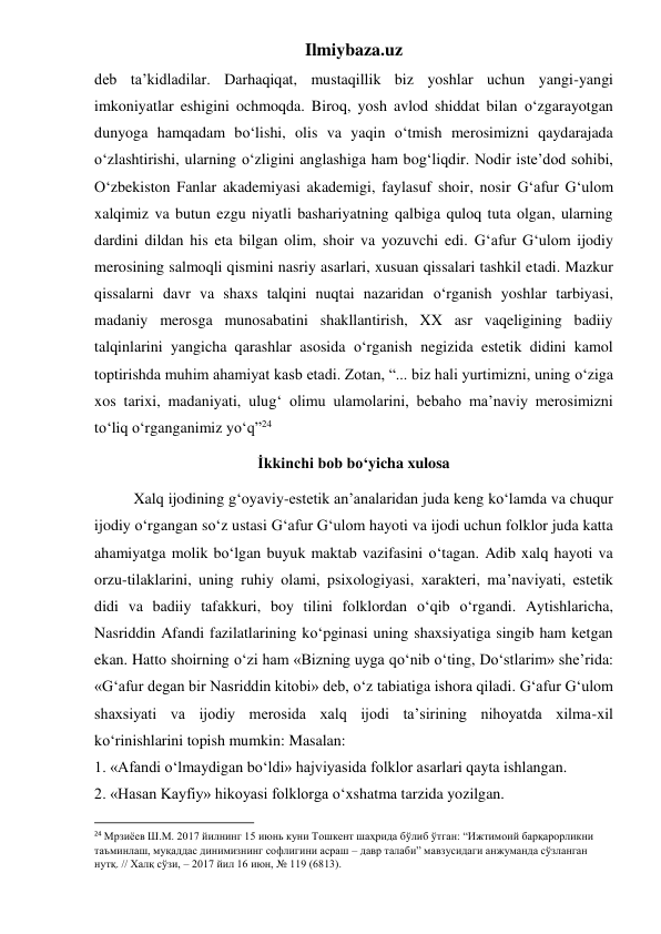 Ilmiybaza.uz 
deb ta’kidladilar. Darhaqiqat, mustaqillik biz yoshlar uchun yangi-yangi 
imkoniyatlar eshigini ochmoqda. Biroq, yosh avlod shiddat bilan o‘zgarayotgan 
dunyoga hamqadam bo‘lishi, olis va yaqin o‘tmish merosimizni qaydarajada 
o‘zlashtirishi, ularning o‘zligini anglashiga ham bog‘liqdir. Nodir iste’dod sohibi, 
O‘zbekiston Fanlar akademiyasi akademigi, faylasuf shoir, nosir G‘afur G‘ulom 
xalqimiz va butun ezgu niyatli bashariyatning qalbiga quloq tuta olgan, ularning 
dardini dildan his eta bilgan olim, shoir va yozuvchi edi. G‘afur G‘ulom ijodiy 
merosining salmoqli qismini nasriy asarlari, xusuan qissalari tashkil etadi. Mazkur 
qissalarni davr va shaxs talqini nuqtai nazaridan o‘rganish yoshlar tarbiyasi, 
madaniy merosga munosabatini shakllantirish, XX asr vaqeligining badiiy 
talqinlarini yangicha qarashlar asosida o‘rganish negizida estetik didini kamol 
toptirishda muhim ahamiyat kasb etadi. Zotan, “... biz hali yurtimizni, uning o‘ziga 
xos tarixi, madaniyati, ulug‘ olimu ulamolarini, bebaho ma’naviy merosimizni 
to‘liq o‘rganganimiz yo‘q”24  
İkkinchi bob bo‘yicha xulosa 
 
Xalq ijodining g‘oyaviy-estetik an’analaridan juda keng ko‘lamda va chuqur 
ijodiy o‘rgangan so‘z ustasi G‘afur G‘ulom hayoti va ijodi uchun folklor juda katta 
ahamiyatga molik bo‘lgan buyuk maktab vazifasini o‘tagan. Adib xalq hayoti va 
orzu-tilaklarini, uning ruhiy olami, psixologiyasi, xarakteri, ma’naviyati, estetik 
didi va badiiy tafakkuri, boy tilini folklordan o‘qib o‘rgandi. Aytishlaricha, 
Nasriddin Afandi fazilatlarining ko‘pginasi uning shaxsiyatiga singib ham ketgan 
ekan. Hatto shoirning o‘zi ham «Bizning uyga qo‘nib o‘ting, Do‘stlarim» she’rida: 
«G‘afur degan bir Nasriddin kitobi» deb, o‘z tabiatiga ishora qiladi. G‘afur G‘ulom 
shaxsiyati va ijodiy merosida xalq ijodi ta’sirining nihoyatda xilma-xil 
ko‘rinishlarini topish mumkin: Masalan:  
1. «Afandi o‘lmaydigan bo‘ldi» hajviyasida folklor asarlari qayta ishlangan.  
2. «Hasan Kayfiy» hikoyasi folklorga o‘xshatma tarzida yozilgan.  
                                                           
24 Мрзиёев Ш.М. 2017 йилнинг 15 июнь куни Тошкент шаҳрида бўлиб ўтган: “Ижтимоий барқарорликни 
таъминлаш, муқаддас динимизнинг софлигини асраш – давр талаби” мавзусидаги анжуманда сўзланган 
нутқ. // Халқ сўзи, – 2017 йил 16 июн, № 119 (6813). 
