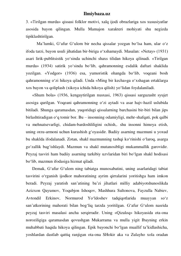 Ilmiybaza.uz 
3. «Tirilgan murda» qissasi folklor motivi, xalq ijodi obrazlariga xos xususiyatlar 
asosida bayon qilingan. Mulla Mamajon xarakteri mohiyati shu negizda 
tipiklashtirilgan. 
 
Ma’lumki, G‘afur G‘ulom bir necha qissalar yozgan bo‘lsa ham, ular o‘z 
ifoda tarzi, bayon usuli jihatidan bir-biriga o‘xshamaydi. Masalan: «Netay» (1931) 
asari lirik-publitsistik yo‘sinda uchinchi shaxs tilidan hikoya qilinadi. «Tirilgan 
murda» (1934) satirik yo‘sinda bo‘lib, qahramonning esdalik daftari shaklida 
yozilgan. «Yodgor» (1936) esa, yumoristik ohangda bo‘lib, voqeani bosh 
qahramonning o‘zi hikoya qiladi. Unda «Ming bir kecha»ga o‘xshagan ertaklarga 
xos bayon va qoliplash (xikoya ichida hikoya qilish) yo‘lidan foydalaniladi.  
      «Shum bola» (1936, kengaytirilgan nusxasi, 1963) qissasi sarguzasht syujet 
asosiga qurilgan. Voqeani qahramonning o‘zi aytadi va asar hajv-hazil uslubida 
bitiladi. Shunga qaramasdan, yuqoridagi qissalarning barchasini bir-biri bilan jips 
birlashtiradigan o‘q tomir bor. Bu – insonning odamiyligi, mehr-shafqati, pok qalbi 
va mehnatsevarligi, chidam-bardoshliligini ochish,. shu insonni himoya etish, 
uning orzu-armoni uchun kurashish g‘oyasidir. Badiiy asarning mazmuni u yoxud 
bu shaklda ifodalanadi. Zotan, shakl mazmunning tashqi ko‘rinishi o‘laroq, asarga 
go‘zallik bag‘ishlaydi. Mazmun va shakl mutanosibligi mukammallik garovidir. 
Peyzaj tasviri ham badiiy asarning tarkibiy uzvlaridan biri bo‘lgan shakl hodisasi 
bo‘lib, mazmun ifodasiga hizmat qiladi.  
      Demak, G‘afur G‘ulom ning tabiatga munosabatini, uning asarlaridagi tabiat 
tasvirini o‘rganish ijodkor mahoratining ayrim qirralarini yoritishga ham imkon 
beradi. Peyzaj yaratish san’atining ba’zi jihatlari milliy adabiyotshunoslikda 
Azizxon Qayumov, Yoqubjon Ishoqov, Mashhura Sultonova, Fayzulla Nabiev, 
Avtondil 
Erkinov, 
Normurod 
Yo‘ldoshev 
tadqiqotlarida 
muayyan 
so‘z 
san’atkorining mahorati bilan bog‘liq tarzda yoritilgan. G‘afur G‘ulom nasrida 
peyzaj tasviri masalasi ancha serqirradir. Uning «Qizaloq» hikoyasida ota-ona 
noroziligiga qaramasdan qovushgan Mukarrama va mulla yigit Ibayning erkin 
muhabbati haqida hikoya qilingan. Epik bayonchi bo‘lgan muallif ta’kidlashicha, 
yoshlardan dastlab qattiq ranjigan ota-ona SHokir aka va Zulayho xola oradan 
