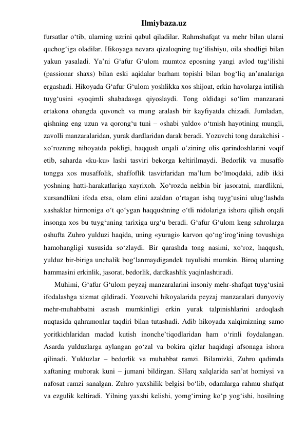 Ilmiybaza.uz 
fursatlar o‘tib, ularning uzrini qabul qiladilar. Rahmshafqat va mehr bilan ularni 
quchog‘iga oladilar. Hikoyaga nevara qizaloqning tug‘ilishiyu, oila shodligi bilan 
yakun yasaladi. Ya’ni G‘afur G‘ulom mumtoz eposning yangi avlod tug‘ilishi 
(passionar shaxs) bilan eski aqidalar barham topishi bilan bog‘liq an’analariga 
ergashadi. Hikoyada G‘afur G‘ulom yoshlikka xos shijoat, erkin havolarga intilish 
tuyg‘usini «yoqimli shabada»ga qiyoslaydi. Tong oldidagi so‘lim manzarani 
ertakona ohangda quvonch va mung aralash bir kayfiyatda chizadi. Jumladan, 
qishning eng uzun va qorong‘u tuni – «shabi yaldo» o‘tmish hayotining mungli, 
zavolli manzaralaridan, yurak dardlaridan darak beradi. Yozuvchi tong darakchisi - 
xo‘rozning nihoyatda pokligi, haqqush orqali o‘zining olis qarindoshlarini voqif 
etib, saharda «ku-ku» lashi tasviri bekorga keltirilmaydi. Bedorlik va musaffo 
tongga xos musaffolik, shaffoflik tasvirlaridan ma’lum bo‘lmoqdaki, adib ikki 
yoshning hatti-harakatlariga xayrixoh. Xo‘rozda nekbin bir jasoratni, mardlikni, 
xursandlikni ifoda etsa, olam elini azaldan o‘rtagan ishq tuyg‘usini ulug‘lashda 
xashaklar hirmoniga o‘t qo‘ygan haqqushning o‘tli nidolariga ishora qilish orqali 
insonga xos bu tuyg‘uning tarixiga urg‘u beradi. G‘afur G‘ulom keng sahrolarga 
oshufta Zuhro yulduzi haqida, uning «yuragi» karvon qo‘ng‘irog‘ining tovushiga 
hamohangligi xususida so‘zlaydi. Bir qarashda tong nasimi, xo‘roz, haqqush, 
yulduz bir-biriga unchalik bog‘lanmaydigandek tuyulishi mumkin. Biroq ularning 
hammasini erkinlik, jasorat, bedorlik, dardkashlik yaqinlashtiradi. 
      Muhimi, G‘afur G‘ulom peyzaj manzaralarini insoniy mehr-shafqat tuyg‘usini 
ifodalashga xizmat qildiradi. Yozuvchi hikoyalarida peyzaj manzaralari dunyoviy 
mehr-muhabbatni asrash mumkinligi erkin yurak talpinishlarini ardoqlash 
nuqtasida qahramonlar taqdiri bilan tutashadi. Adib hikoyada xalqimizning samo 
yoritkichlaridan madad kutish inonche’tiqodlaridan ham o‘rinli foydalangan. 
Asarda yulduzlarga aylangan go‘zal va bokira qizlar haqidagi afsonaga ishora 
qilinadi. Yulduzlar – bedorlik va muhabbat ramzi. Bilamizki, Zuhro qadimda 
xaftaning muborak kuni – jumani bildirgan. SHarq xalqlarida san’at homiysi va 
nafosat ramzi sanalgan. Zuhro yaxshilik belgisi bo‘lib, odamlarga rahmu shafqat 
va ezgulik keltiradi. Yilning yaxshi kelishi, yomg‘irning ko‘p yog‘ishi, hosilning 
