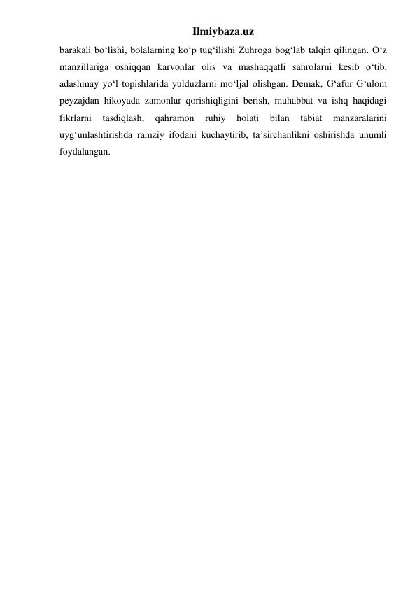 Ilmiybaza.uz 
barakali bo‘lishi, bolalarning ko‘p tug‘ilishi Zuhroga bog‘lab talqin qilingan. O‘z 
manzillariga oshiqqan karvonlar olis va mashaqqatli sahrolarni kesib o‘tib, 
adashmay yo‘l topishlarida yulduzlarni mo‘ljal olishgan. Demak, G‘afur G‘ulom 
peyzajdan hikoyada zamonlar qorishiqligini berish, muhabbat va ishq haqidagi 
fikrlarni 
tasdiqlash, 
qahramon 
ruhiy 
holati 
bilan 
tabiat 
manzaralarini 
uyg‘unlashtirishda ramziy ifodani kuchaytirib, ta’sirchanlikni oshirishda unumli 
foydalangan. 
 
 
 
 
 
 
 
 
 
 
 
 
 
 
 
 
 
