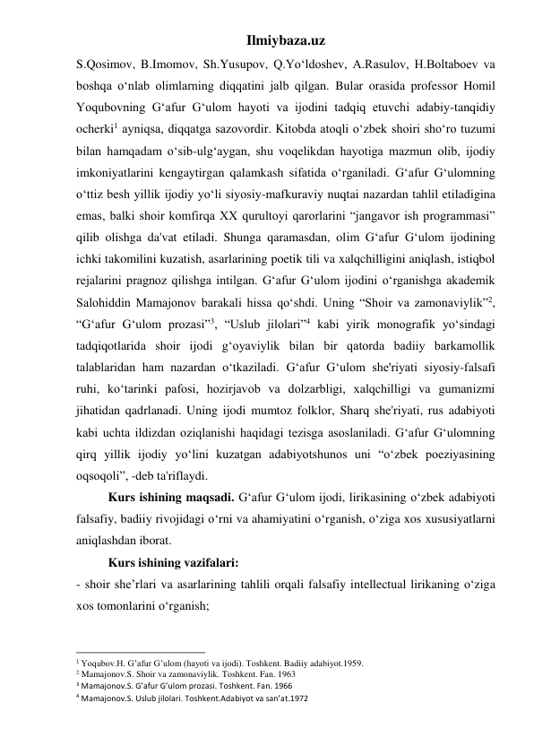 Ilmiybaza.uz 
S.Qosimov, B.Imomov, Sh.Yusupov, Q.Yoʻldoshev, A.Rasulov, H.Boltaboev va 
boshqa oʻnlab olimlarning diqqatini jalb qilgan. Bular orasida professor Homil 
Yoqubovning Gʻafur Gʻulom hayoti va ijodini tadqiq etuvchi adabiy-tanqidiy 
ocherki1 ayniqsa, diqqatga sazovordir. Kitobda atoqli oʻzbek shoiri shoʻro tuzumi 
bilan hamqadam oʻsib-ulgʻaygan, shu voqelikdan hayotiga mazmun olib, ijodiy 
imkoniyatlarini kengaytirgan qalamkash sifatida oʻrganiladi. Gʻafur Gʻulomning 
oʻttiz besh yillik ijodiy yoʻli siyosiy-mafkuraviy nuqtai nazardan tahlil etiladigina 
emas, balki shoir komfirqa XX qurultoyi qarorlarini “jangavor ish programmasi” 
qilib olishga da'vat etiladi. Shunga qaramasdan, olim Gʻafur Gʻulom ijodining 
ichki takomilini kuzatish, asarlarining poetik tili va xalqchilligini aniqlash, istiqbol 
rejalarini pragnoz qilishga intilgan. Gʻafur Gʻulom ijodini oʻrganishga akademik 
Salohiddin Mamajonov barakali hissa qoʻshdi. Uning “Shoir va zamonaviylik”2, 
“Gʻafur Gʻulom prozasi”3, “Uslub jilolari”4 kabi yirik monografik yoʻsindagi 
tadqiqotlarida shoir ijodi gʻoyaviylik bilan bir qatorda badiiy barkamollik 
talablaridan ham nazardan oʻtkaziladi. Gʻafur Gʻulom she'riyati siyosiy-falsafi 
ruhi, koʻtarinki pafosi, hozirjavob va dolzarbligi, xalqchilligi va gumanizmi 
jihatidan qadrlanadi. Uning ijodi mumtoz folklor, Sharq she'riyati, rus adabiyoti 
kabi uchta ildizdan oziqlanishi haqidagi tezisga asoslaniladi. Gʻafur Gʻulomning 
qirq yillik ijodiy yoʻlini kuzatgan adabiyotshunos uni “oʻzbek poeziyasining 
oqsoqoli”, -deb ta'riflaydi. 
 
Kurs ishining maqsadi. G‘afur G‘ulom ijodi, lirikasining o‘zbek adabiyoti 
falsafiy, badiiy rivojidagi o‘rni va ahamiyatini o‘rganish, o‘ziga xos xususiyatlarni 
aniqlashdan iborat. 
 
Kurs ishining vazifalari: 
- shoir she’rlari va asarlarining tahlili orqali falsafiy intellectual lirikaning o‘ziga 
xos tomonlarini o‘rganish; 
                                                           
1 Yoqubov.H. G’afur G’ulom (hayoti va ijodi). Toshkent. Badiiy adabiyot.1959. 
2 Mamajonov.S. Shoir va zamonaviylik. Toshkent. Fan. 1963 
3 Mamajonov.S. G’afur G’ulom prozasi. Toshkent. Fan. 1966 
4 Mamajonov.S. Uslub jilolari. Toshkent.Adabiyot va san’at.1972 
