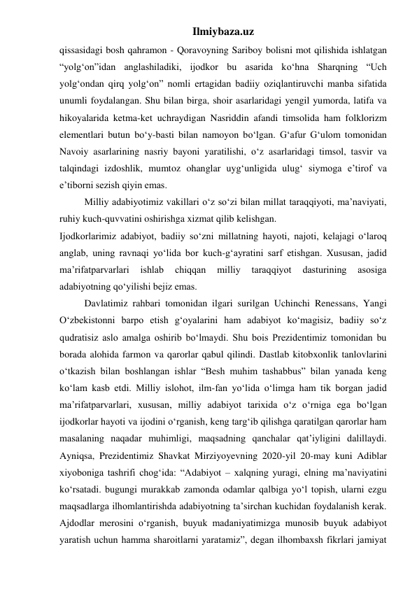 Ilmiybaza.uz 
qissasidagi bosh qahramon - Qoravoyning Sariboy bolisni mot qilishida ishlatgan 
“yolg‘on”idan anglashiladiki, ijodkor bu asarida ko‘hna Sharqning “Uch 
yolg‘ondan qirq yolg‘on” nomli ertagidan badiiy oziqlantiruvchi manba sifatida 
unumli foydalangan. Shu bilan birga, shoir asarlaridagi yengil yumorda, latifa va 
hikoyalarida ketma-ket uchraydigan Nasriddin afandi timsolida ham folklorizm 
elementlari butun bo‘y-basti bilan namoyon bo‘lgan. G‘afur G‘ulom tomonidan 
Navoiy asarlarining nasriy bayoni yaratilishi, o‘z asarlaridagi timsol, tasvir va 
talqindagi izdoshlik, mumtoz ohanglar uyg‘unligida ulug‘ siymoga e’tirof va 
e’tiborni sezish qiyin emas.  
 
Milliy adabiyotimiz vakillari o‘z so‘zi bilan millat taraqqiyoti, ma’naviyati, 
ruhiy kuch-quvvatini oshirishga xizmat qilib kelishgan. 
Ijodkorlarimiz adabiyot, badiiy so‘zni millatning hayoti, najoti, kelajagi o‘laroq 
anglab, uning ravnaqi yo‘lida bor kuch-g‘ayratini sarf etishgan. Xususan, jadid 
ma’rifatparvarlari 
ishlab 
chiqqan 
milliy 
taraqqiyot 
dasturining 
asosiga 
adabiyotning qo‘yilishi bejiz emas. 
 
Davlatimiz rahbari tomonidan ilgari surilgan Uchinchi Renessans, Yangi 
O‘zbekistonni barpo etish g‘oyalarini ham adabiyot ko‘magisiz, badiiy so‘z 
qudratisiz aslo amalga oshirib bo‘lmaydi. Shu bois Prezidentimiz tomonidan bu 
borada alohida farmon va qarorlar qabul qilindi. Dastlab kitobxonlik tanlovlarini 
o‘tkazish bilan boshlangan ishlar “Besh muhim tashabbus” bilan yanada keng 
ko‘lam kasb etdi. Milliy islohot, ilm-fan yo‘lida o‘limga ham tik borgan jadid 
ma’rifatparvarlari, xususan, milliy adabiyot tarixida o‘z o‘rniga ega bo‘lgan 
ijodkorlar hayoti va ijodini o‘rganish, keng targ‘ib qilishga qaratilgan qarorlar ham 
masalaning naqadar muhimligi, maqsadning qanchalar qat’iyligini dalillaydi. 
Ayniqsa, Prezidentimiz Shavkat Mirziyoyevning 2020-yil 20-may kuni Adiblar 
xiyoboniga tashrifi chog‘ida: “Adabiyot – xalqning yuragi, elning ma’naviyatini 
ko‘rsatadi. bugungi murakkab zamonda odamlar qalbiga yo‘l topish, ularni ezgu 
maqsadlarga ilhomlantirishda adabiyotning ta’sirchan kuchidan foydalanish kerak. 
Ajdodlar merosini o‘rganish, buyuk madaniyatimizga munosib buyuk adabiyot 
yaratish uchun hamma sharoitlarni yaratamiz”, degan ilhombaxsh fikrlari jamiyat 
