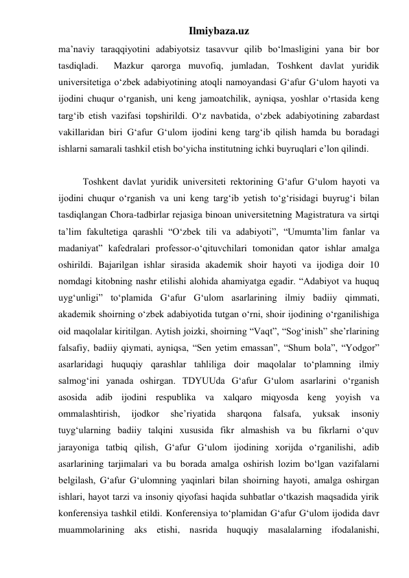 Ilmiybaza.uz 
ma’naviy taraqqiyotini adabiyotsiz tasavvur qilib bo‘lmasligini yana bir bor 
tasdiqladi.  Mazkur qarorga muvofiq, jumladan, Toshkent davlat yuridik 
universitetiga o‘zbek adabiyotining atoqli namoyandasi G‘afur G‘ulom hayoti va 
ijodini chuqur o‘rganish, uni keng jamoatchilik, ayniqsa, yoshlar o‘rtasida keng 
targ‘ib etish vazifasi topshirildi. O‘z navbatida, o‘zbek adabiyotining zabardast 
vakillaridan biri G‘afur G‘ulom ijodini keng targ‘ib qilish hamda bu boradagi 
ishlarni samarali tashkil etish bo‘yicha institutning ichki buyruqlari e’lon qilindi.  
 
Toshkent davlat yuridik universiteti rektorining G‘afur G‘ulom hayoti va 
ijodini chuqur o‘rganish va uni keng targ‘ib yetish to‘g‘risidagi buyrug‘i bilan 
tasdiqlangan Chora-tadbirlar rejasiga binoan universitetning Magistratura va sirtqi 
ta’lim fakultetiga qarashli “O‘zbek tili va adabiyoti”, “Umumta’lim fanlar va 
madaniyat” kafedralari professor-o‘qituvchilari tomonidan qator ishlar amalga 
oshirildi. Bajarilgan ishlar sirasida akademik shoir hayoti va ijodiga doir 10 
nomdagi kitobning nashr etilishi alohida ahamiyatga egadir. “Adabiyot va huquq 
uyg‘unligi” to‘plamida G‘afur G‘ulom asarlarining ilmiy badiiy qimmati, 
akademik shoirning o‘zbek adabiyotida tutgan o‘rni, shoir ijodining o‘rganilishiga 
oid maqolalar kiritilgan. Aytish joizki, shoirning “Vaqt”, “Sog‘inish” she’rlarining 
falsafiy, badiiy qiymati, ayniqsa, “Sen yetim emassan”, “Shum bola”, “Yodgor” 
asarlaridagi huquqiy qarashlar tahliliga doir maqolalar to‘plamning ilmiy 
salmog‘ini yanada oshirgan. TDYUUda G‘afur G‘ulom asarlarini o‘rganish 
asosida adib ijodini respublika va xalqaro miqyosda keng yoyish va 
ommalashtirish, 
ijodkor 
she’riyatida 
sharqona 
falsafa, 
yuksak 
insoniy 
tuyg‘ularning badiiy talqini xususida fikr almashish va bu fikrlarni o‘quv 
jarayoniga tatbiq qilish, G‘afur G‘ulom ijodining xorijda o‘rganilishi, adib 
asarlarining tarjimalari va bu borada amalga oshirish lozim bo‘lgan vazifalarni 
belgilash, G‘afur G‘ulomning yaqinlari bilan shoirning hayoti, amalga oshirgan 
ishlari, hayot tarzi va insoniy qiyofasi haqida suhbatlar o‘tkazish maqsadida yirik 
konferensiya tashkil etildi. Konferensiya to‘plamidan G‘afur G‘ulom ijodida davr 
muammolarining aks etishi, nasrida huquqiy masalalarning ifodalanishi, 
