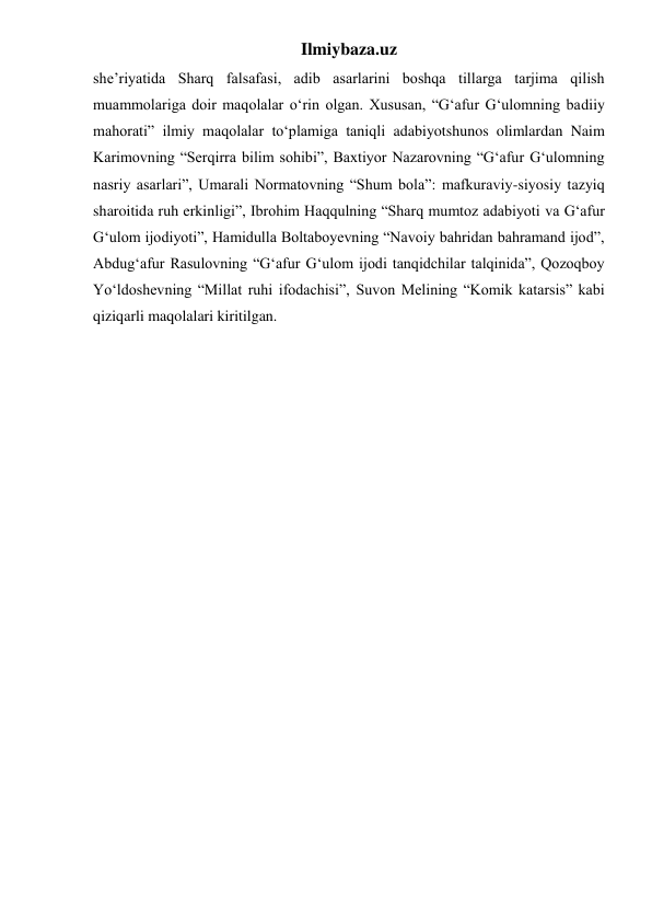 Ilmiybaza.uz 
she’riyatida Sharq falsafasi, adib asarlarini boshqa tillarga tarjima qilish 
muammolariga doir maqolalar o‘rin olgan. Xususan, “G‘afur G‘ulomning badiiy 
mahorati” ilmiy maqolalar to‘plamiga taniqli adabiyotshunos olimlardan Naim 
Karimovning “Serqirra bilim sohibi”, Baxtiyor Nazarovning “G‘afur G‘ulomning 
nasriy asarlari”, Umarali Normatovning “Shum bola”: mafkuraviy-siyosiy tazyiq 
sharoitida ruh erkinligi”, Ibrohim Haqqulning “Sharq mumtoz adabiyoti va G‘afur 
G‘ulom ijodiyoti”, Hamidulla Boltaboyevning “Navoiy bahridan bahramand ijod”, 
Abdug‘afur Rasulovning “G‘afur G‘ulom ijodi tanqidchilar talqinida”, Qozoqboy 
Yo‘ldoshevning “Millat ruhi ifodachisi”, Suvon Melining “Komik katarsis” kabi 
qiziqarli maqolalari kiritilgan.    
 
 
 
 
 
 
 
 
 
 
 
 
 
 
 
 
