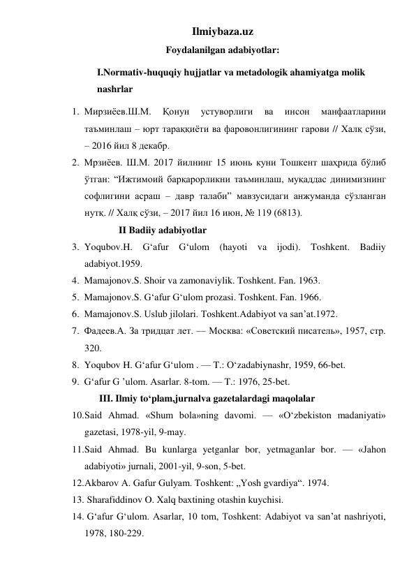 Ilmiybaza.uz 
Foydalanilgan adabiyotlar: 
I.Normativ-huquqiy hujjatlar va metadologik ahamiyatga molik 
nashrlar 
1. Мирзиёев.Ш.М. 
Қонун 
устуворлиги 
ва 
инсон 
манфаатларини 
таъминлаш – юрт тараққиёти ва фаровонлигининг гарови // Халқ сўзи, 
– 2016 йил 8 декабр. 
2. Мрзиёев. Ш.М. 2017 йилнинг 15 июнь куни Тошкент шаҳрида бўлиб 
ўтган: “Ижтимоий барқарорликни таъминлаш, муқаддас динимизнинг 
софлигини асраш – давр талаби” мавзусидаги анжуманда сўзланган 
нутқ. // Халқ сўзи, – 2017 йил 16 июн, № 119 (6813). 
              II Badiiy adabiyotlar 
3. Yoqubov.H. G‘afur G‘ulom (hayoti va ijodi). Toshkent. Badiiy 
adabiyot.1959. 
4. Mamajonov.S. Shoir va zamonaviylik. Toshkent. Fan. 1963. 
5. Mamajonov.S. G‘afur G‘ulom prozasi. Toshkent. Fan. 1966. 
6. Mamajonov.S. Uslub jilolari. Toshkent.Adabiyot va san’at.1972. 
7. Фадеев.А. За тридцат лет. — Москва: «Советский писатель», 1957, стр. 
320. 
8. Yoqubov H. G‘afur G‘ulom . — T.: O‘zadabiynashr, 1959, 66-bet. 
9. G‘afur G ’ulom. Asarlar. 8-tom. — T.: 1976, 25-bet. 
      III. Ilmiy to‘plam,jurnalva gazetalardagi maqolalar 
10. Said Ahmad. «Shum bola»ning davomi. — «O‘zbekiston madaniyati» 
gazetasi, 1978-yil, 9-may. 
11. Said Ahmad. Bu kunlarga yetganlar bor, yetmaganlar bor. — «Jahon 
adabiyoti» jurnali, 2001-yil, 9-son, 5-bet. 
12. Akbarov A. Gafur Gulyam. Toshkent: „Yosh gvardiya“. 1974. 
13.  Sharafiddinov O. Xalq baxtining otashin kuychisi. 
14.  Gʻafur Gʻulom. Asarlar, 10 tom, Toshkent: Adabiyot va sanʼat nashriyoti, 
1978, 180-229. 
