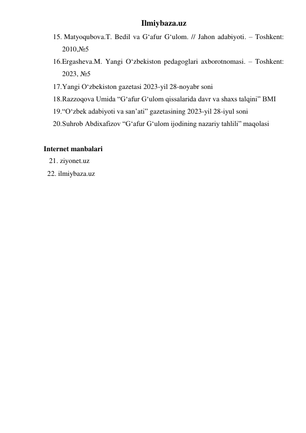 Ilmiybaza.uz 
15.  Matyoqubova.T. Bedil va G‘afur G‘ulom. // Jahon adabiyoti. – Toshkent: 
2010,№5 
16. Ergasheva.M. Yangi O‘zbekiston pedagoglari axborotnomasi. – Toshkent: 
2023, №5 
17. Yangi O‘zbekiston gazetasi 2023-yil 28-noyabr soni 
18. Razzoqova Umida “G‘afur G‘ulom qissalarida davr va shaxs talqini” BMI 
19. “O‘zbek adabiyoti va san’ati” gazetasining 2023-yil 28-iyul soni 
20. Suhrob Abdixafizov “G‘afur G‘ulom ijodining nazariy tahlili” maqolasi 
 
Internet manbalari 
   21. ziyonet.uz 
  22. ilmiybaza.uz 
 
