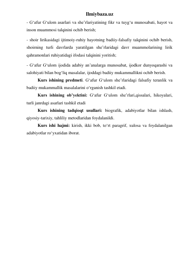 Ilmiybaza.uz 
- G‘afur G‘ulom asarlari va she’rlariyatining fikr va tuyg‘u munosabati, hayot va 
inson muammosi talqinini ochib berish; 
- shoir lirikasidagi ijtimoiy-ruhiy hayotning badiiy-falsafiy talqinini ochib berish, 
shoirning turli davrlarda yaratilgan she’rlaridagi davr muammolarining lirik 
qahramonlari ruhiyatidagi ifodasi talqinini yoritish; 
- G‘afur G‘ulom ijodida adabiy an’analarga munosabat, ijodkor dunyoqarashi va 
salohiyati bilan bog‘liq masalalar, ijoddagi badiiy mukammallikni ochib berish. 
 
Kurs ishining predmeti. G‘afur G‘ulom she’rlaridagi falsafiy teranlik va 
badiiy mukammallik masalalarini o‘rganish tashkil etadi. 
 
Kurs ishining ob’yektini: G‘afur G‘ulom she’rlari,qissalari, hikoyalari, 
turli janrdagi asarlari tashkil etadi 
 
Kurs ishining tadqioqt usullari: biografik, adabiyotlar bilan ishlash, 
qiyosiy-tarixiy, tahliliy metodlaridan foydalanildi. 
 
Kurs ishi hajmi: kirish, ikki bob, to‘rt paragrif, xulosa va foydalanilgan 
adabiyotlar ro‘yxatidan iborat. 
 
 
 
 
 
 
 
 
 
 
